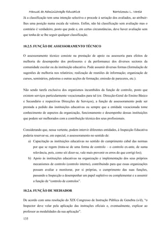 Manual de Administração Educativa Bartolomeu L. Varela
135
Já a classificação tem uma intenção selectiva e procede à seriação dos avaliados, ao atribuir-
lhes uma posição numa escala de valores. Enfim, não há classificação sem avaliação mas o
contrário é verdadeiro, posto que pode e, em certas circunstâncias, deve haver avaliação sem
que tenha de se lhe seguir qualquer classificação.
10.2.5. FUNÇÃO DE ASSESSORAMENTO TÉCNICO
O assessoramento técnico consiste na prestação de apoio ou assessoria para efeitos de
melhoria do desempenho dos professores e da performance dos diversos sectores da
comunidade escolar ou da instituição educativa. Pode assumir diversas formas (formulação de
sugestões de melhoria nos relatórios; realização de reuniões de informação; organização de
cursos, seminários, palestras e outras acções de formação; emissão de pareceres, etc.).
Não sendo tarefa exclusiva dos organismos incumbidos da função de controlo, posto que
existem serviços particularmente vocacionados para tal (ex: Direcção-Geral do Ensino Básico
e Secundário e respectivas Direcções de Serviços), a função de assessoramento pode ser
prestada a pedido das instituições educativas ou sempre que a entidade vocacionada tome
conhecimento de aspectos da organização, funcionamento e desempenho dessas instituições
que podem ser melhorados com a contribuição técnica dos seus profissionais.
Considerando que, nessa vertente, podem intervir diferentes entidades, à Inspecção Educativa
poderia reservar-se, em especial, o assessoramento no sentido de:
a) Capacitação as instituições educativas no sentido do cumprimento cabal das normas
por que se regem (trata-se de uma forma de controlo – o controlo ex-ante, de suma
relevância, pois, como sói dizer-se, vale mais prevenir os erros do que corrigi-los);
b) Apoio às instituições educativas na organização e implementação dos seus próprios
mecanismos de controlo (controlo interno), contribuindo para que essas organizações
possam avaliar e monitorar, por si próprias, o cumprimento das suas funções,
passando a Inspecção a desempenhar um papel supletivo ou complementar e a assumir
a função de “controlo de controlos”.
10.2.6. FUNÇÃO DE MEDIADOR
De acordo com uma resolução do XIX Congresso de Instrução Pública de Genebra (s/d), “o
Inspector deve velar pela aplicação das instruções oficiais e, eventualmente, explicar ao
professor as modalidades da sua aplicação”.
 