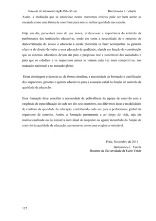 Manual de Administração Educativa Bartolomeu L. Varela
137
Assim, a mediação que se estabelece nestes momentos críticos pode ser bem aceite se
encarada como uma forma de contribuir para mais e melhor qualidade nas escolas.
Hoje em dia, porventura mais do que nunca, evidencia-se a importância do controlo da
performance das instituições educativas, tendo em conta a necessidade de o processo de
democratização do acesso à educação à escala planetária se fazer acompanhar da garantia
efectiva do direito de todos a uma educação de qualidade, aferida em função da contribuição
que os sistemas educativos devem dar para o progresso real e sustentável das sociedades e
para que os cidadãos e os respectivos países se tornem cada vez mais competitivos, nos
mercados nacionais e no mercado global.
Desta abordagem evidencia-se, de forma cristalina, a necessidade de formação e qualificação
dos inspectores, gestores e agentes educativos para a assunção cabal da função de controlo da
qualidade da educação.
Essa formação deve conciliar a necessidade de polivalência da equipa de controlo com a
exigência de especialização de cada um dos seus membros, nas diferentes áreas e modalidades
de controlo da qualidade da educação, contribuindo cada um para a performance global do
organismo de controlo. Assim, a formação permanente e ao longo da vida, seja ela
institucionalizada ou da iniciativa individual do inspector ou agente incumbido da função de
controlo da qualidade da educação, apresenta-se como uma exigência inelutável.
Praia, Novembro de 2011
Bartolomeu L. Varela
Docente da Universidade de Cabo Verde
 