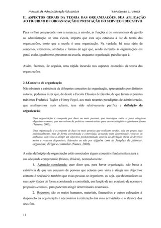 Manual de Administração Educativa Bartolomeu L. Varela
14
II. ASPECTOS GERAIS DA TEORIA DAS ORGANIZAÇÕES. SUA APLICAÇÃO
AO FIGURINO DE ORGANIZAÇÃO E PRESTAÇÃO DO SERVIÇO EDUCATIVO
Para melhor compreendermos a natureza, a missão, as funções e os instrumentos de gestão
ou administração de uma escola, importa que esta seja estudada à luz da teoria das
organizações, posto que a escola é uma organização. Na verdade, há uma série de
conceitos, elementos, atributos e formas de agir que, sendo inerentes às organizações em
geral, estão, igualmente, presentes na escola, enquanto organização peculiar que é.
Assim, fazemos, de seguida, uma rápida incursão nos aspectos essenciais da teoria das
organizações.
2.1.Conceito de organização
Não obstante a existência de diferentes conceitos de organização, apresentados por distintos
autores, podemos dizer que, de desde a Escola Clássica de Gestão, de que foram expoentes
máximos Frederick Taylor e Henry Fayol, aos mais recentes paradigmas de administração,
que analisaremos mais adiante, tem sido relativamente pacífica a definição da
organização:
Uma organização é composta por duas ou mais pessoas, que interagem entre si para atingirem
objectivos comuns, que necessitam de práticas comunicativas para serem atingidos e ganharem forma
(Teixeira, 2005).
Uma organização é o conjunto de duas ou mais pessoas que realizam tarefas, seja em grupo, seja
individualmente, mas de forma coordenada e controlada, actuando num determinado contexto ou
ambiente, com vista a atingir um objectivo predeterminado através da afectação eficaz de diversos
meios e recursos disponíveis, liderados ou não por alguém com as funções de planear,
organizar, dirigir e controlar (Nunes, 2008).
A estas definições de organização estão associados alguns conceitos fundamentais para a
sua adequada compreensão (Nunes, Ibidem), nomeadamente:
1. Actuação coordenada: quer dizer que, para haver organização, não basta a
existência de que um conjunto de pessoas que actuem com vista a atingir um objectivo
comum; é necessário também que essas pessoas se organizem, ou seja, que desenvolvam as
suas actividades de forma coordenada e controlada, em função de um conjunto de normas e
propósitos comuns, para poderem atingir determinados resultados.
2. Recursos: são os meios humanos, materiais, financeiros e outros colocados à
disposição da organização e necessários à realização das suas actividades e o alcance dos
seus fins.
 