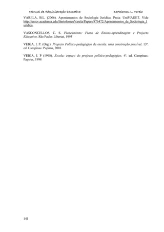 Manual de Administração Educativa Bartolomeu L. Varela
141
VARELA, B.L. (2006). Apontamentos de Sociologia Jurídica. Praia: UniPIAGET. Vide
http://unicv.academia.edu/BartolomeuVarela/Papers/876472/Apontamentos_de_Sociologia_J
uridica.
VASCONCELLOS, C. S. Planeamento: Plano de Ensino-aprendizagem e Projecto
Educativo. São Paulo: Libertat, 1995
VEIGA, I. P. (Org.). Projecto Político-pedagógico da escola: uma construção possível. 13ª.
ed. Campinas: Papirus, 2001.
VEIGA, I. P (1998). Escola: espaço do projecto político-pedagógico. 4ª. ed. Campinas:
Papirus, 1998
 