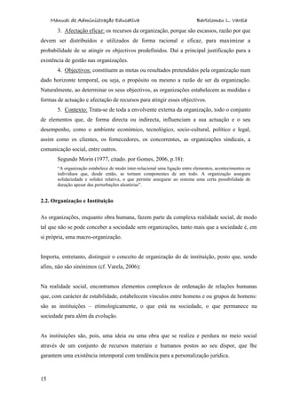 Manual de Administração Educativa Bartolomeu L. Varela
15
3. Afectação eficaz: os recursos da organização, porque são escassos, razão por que
devem ser distribuídos e utilizados de forma racional e eficaz, para maximizar a
probabilidade de se atingir os objectivos predefinidos. Daí a principal justificação para a
existência de gestão nas organizações.
4. Objectivos: constituem as metas ou resultados pretendidos pela organização num
dado horizonte temporal, ou seja, o propósito ou mesmo a razão de ser da organização.
Naturalmente, ao determinar os seus objectivos, as organizações estabelecem as medidas e
formas de actuação e afectação de recursos para atingir esses objectivos.
5. Contexto: Trata-se de toda a envolvente externa da organização, todo o conjunto
de elementos que, de forma directa ou indirecta, influenciam a sua actuação e o seu
desempenho, como o ambiente económico, tecnológico, socio-cultural, político e legal,
assim como os clientes, os fornecedores, os concorrentes, as organizações sindicais, a
comunicação social, entre outros.
Segundo Morin (1977, citado. por Gomes, 2006, p.18):
“A organização estabelece de modo inter-relacional uma ligação entre elementos, acontecimentos ou
indivíduos que, desde então, se tornam componentes de um todo. A organização assegura
solidariedade e solidez relativa, o que permite assegurar ao sistema uma certa possibilidade de
duração apesar das perturbações aleatórias”.
2.2. Organização e Instituição
As organizações, enquanto obra humana, fazem parte da complexa realidade social, de modo
tal que não se pode conceber a sociedade sem organizações, tanto mais que a sociedade é, em
si própria, uma macro-organização.
Importa, entretanto, distinguir o conceito de organização do de instituição, posto que, sendo
afins, não são sinónimos (cf. Varela, 2006):
Na realidade social, encontramos elementos complexos de ordenação de relações humanas
que, com carácter de estabilidade, estabelecem vínculos entre homens e ou grupos de homens:
são as instituições – etimologicamente, o que está na sociedade, o que permanece na
sociedade para além da evolução.
As instituições são, pois, uma ideia ou uma obra que se realiza e perdura no meio social
através de um conjunto de recursos materiais e humanos postos ao seu dispor, que lhe
garantem uma existência intemporal com tendência para a personalização jurídica.
 