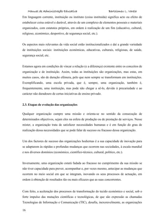 Manual de Administração Educativa Bartolomeu L. Varela
16
Em linguagem corrente, instituição ou instituto (coisa instituída) significa acto ou efeito de
estabelecer coisa estável e durável, através de um complexo de elementos pessoais e materiais
organizados, com estatutos próprios, em ordem à realização de um fim (educativo, cultural,
religioso, económico, desportivo, de segurança social, etc.).
Os aspectos mais relevantes da vida social estão institucionalizados e daí a grande variedade
de instituições sociais: instituições económicas, educativas, culturais, religiosas, de saúde,
segurança social, etc.
Estamos agora em condições de vincar a relação (e a diferença) existente entre os conceitos de
organização e de instituição. Assim, todas as instituições são organizações, mas estas, em
muitos casos, são de duração efémera, pelo que nem sempre se transformam em instituições.
Exemplificando, uma escola privada, que é, sempre, uma organização, também é,
frequentemente, uma instituição, mas pode não chegar a sê-lo, devido à precariedade e ao
carácter não duradouro de certas iniciativas de ensino privado.
2.3. Etapas de evolução das organizações
Qualquer organização cumpre uma missão e orienta-se no sentido da consecução de
determinados objectivos, sejam eles na esfera de produção ou de prestação de serviços. Nesse
mister, a organização trata de satisfazer necessidades humanas e é em função do grau de
realização dessa necessidades que se pode falar de sucesso ou fracasso dessa organização.
Um dos factores de sucesso das organizações hodiernas é a sua capacidade de inovação para
se adaptarem às rápidas e profundas mudanças que ocorrem nas sociedades, à escala mundial
e nos diversos domínios (económico, científico-técnico, cultural, político, etc.).
Inversamente, uma organização estará fadada ao fracasso no cumprimento da sua missão se
não tiver capacidade para prever, acompanhar e, por vezes mesmo, antecipar as mudanças que
ocorrem no meio social em que se integram, inovando os seus processos de actuação, em
ordem à obtenção de resultados tão ou mais eficazes que as suas concorrentes.
Com feito, a aceleração dos processos de transformação do tecido económico e social, sob o
forte impulso das mutações científicas e tecnológicas, de que são expressão as chamadas
Tecnologias de Informação e Comunicação (TIC), desafia, inexoravelmente, as organizações
 