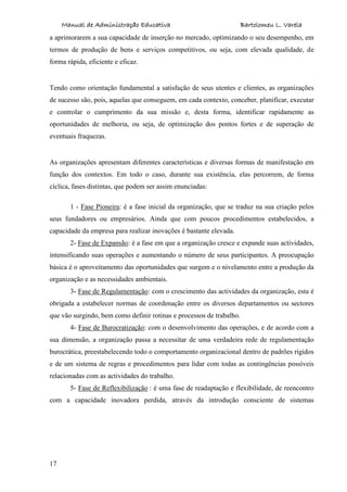 Manual de Administração Educativa Bartolomeu L. Varela
17
a aprimorarem a sua capacidade de inserção no mercado, optimizando o seu desempenho, em
termos de produção de bens e serviços competitivos, ou seja, com elevada qualidade, de
forma rápida, eficiente e eficaz.
Tendo como orientação fundamental a satisfação de seus utentes e clientes, as organizações
de sucesso são, pois, aquelas que conseguem, em cada contexto, conceber, planificar, executar
e controlar o cumprimento da sua missão e, desta forma, identificar rapidamente as
oportunidades de melhoria, ou seja, de optimização dos pontos fortes e de superação de
eventuais fraquezas.
As organizações apresentam diferentes características e diversas formas de manifestação em
função dos contextos. Em todo o caso, durante sua existência, elas percorrem, de forma
cíclica, fases distintas, que podem ser assim enunciadas:
1 - Fase Pioneira: é a fase inicial da organização, que se traduz na sua criação pelos
seus fundadores ou empresários. Ainda que com poucos procedimentos estabelecidos, a
capacidade da empresa para realizar inovações é bastante elevada.
2- Fase de Expansão: é a fase em que a organização cresce e expande suas actividades,
intensificando suas operações e aumentando o número de seus participantes. A preocupação
básica é o aproveitamento das oportunidades que surgem e o nivelamento entre a produção da
organização e as necessidades ambientais.
3- Fase de Regulamentação: com o crescimento das actividades da organização, esta é
obrigada a estabelecer normas de coordenação entre os diversos departamentos ou sectores
que vão surgindo, bem como definir rotinas e processos de trabalho.
4- Fase de Burocratização: com o desenvolvimento das operações, e de acordo com a
sua dimensão, a organização passa a necessitar de uma verdadeira rede de regulamentação
burocrática, preestabelecendo todo o comportamento organizacional dentro de padrões rígidos
e de um sistema de regras e procedimentos para lidar com todas as contingências possíveis
relacionadas com as actividades do trabalho.
5- Fase de Reflexibilização : é uma fase de readaptação e flexibilidade, de reencontro
com a capacidade inovadora perdida, através da introdução consciente de sistemas
 