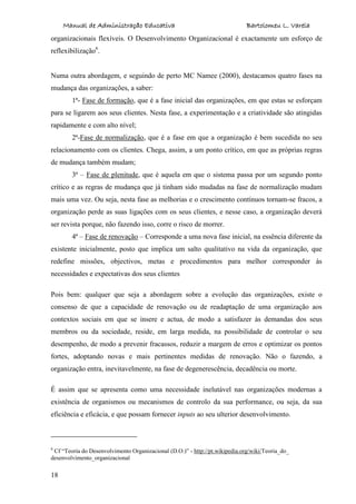 Manual de Administração Educativa Bartolomeu L. Varela
18
organizacionais flexíveis. O Desenvolvimento Organizacional é exactamente um esforço de
reflexibilização6
.
Numa outra abordagem, e seguindo de perto MC Namee (2000), destacamos quatro fases na
mudança das organizações, a saber:
1ª- Fase de formação, que é a fase inicial das organizações, em que estas se esforçam
para se ligarem aos seus clientes. Nesta fase, a experimentação e a criatividade são atingidas
rapidamente e com alto nível;
2ª-Fase de normalização, que é a fase em que a organização é bem sucedida no seu
relacionamento com os clientes. Chega, assim, a um ponto crítico, em que as próprias regras
de mudança também mudam;
3ª – Fase de plenitude, que é aquela em que o sistema passa por um segundo ponto
crítico e as regras de mudança que já tinham sido mudadas na fase de normalização mudam
mais uma vez. Ou seja, nesta fase as melhorias e o crescimento contínuos tornam-se fracos, a
organização perde as suas ligações com os seus clientes, e nesse caso, a organização deverá
ser revista porque, não fazendo isso, corre o risco de morrer.
4ª – Fase de renovação – Corresponde a uma nova fase inicial, na essência diferente da
existente inicialmente, posto que implica um salto qualitativo na vida da organização, que
redefine missões, objectivos, metas e procedimentos para melhor corresponder às
necessidades e expectativas dos seus clientes
Pois bem: qualquer que seja a abordagem sobre a evolução das organizações, existe o
consenso de que a capacidade de renovação ou de readaptação de uma organização aos
contextos sociais em que se insere e actua, de modo a satisfazer às demandas dos seus
membros ou da sociedade, reside, em larga medida, na possibilidade de controlar o seu
desempenho, de modo a prevenir fracassos, reduzir a margem de erros e optimizar os pontos
fortes, adoptando novas e mais pertinentes medidas de renovação. Não o fazendo, a
organização entra, inevitavelmente, na fase de degenerescência, decadência ou morte.
É assim que se apresenta como uma necessidade inelutável nas organizações modernas a
existência de organismos ou mecanismos de controlo da sua performance, ou seja, da sua
eficiência e eficácia, e que possam fornecer inputs ao seu ulterior desenvolvimento.
6
Cf “Teoria do Desenvolvimento Organizacional (D.O.)” - http://pt.wikipedia.org/wiki/Teoria_do_
desenvolvimento_organizacional
 