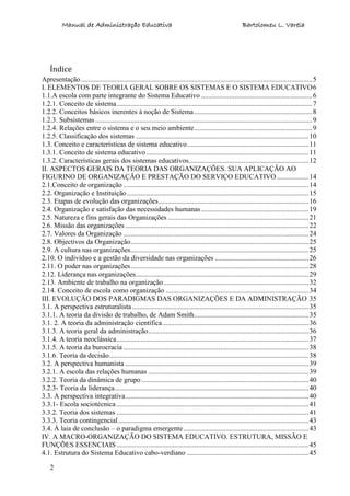 Manual de Administração Educativa Bartolomeu L. Varela
2
Índice
Apresentação ...................................................................................................................................5
I. ELEMENTOS DE TEORIA GERAL SOBRE OS SISTEMAS E O SISTEMA EDUCATIVO6
1.1.A escola com parte integrante do Sistema Educativo ...............................................................6
1.2.1. Conceito de sistema...............................................................................................................7
1.2.2. Conceitos básicos inerentes à noção de Sistema...................................................................8
1.2.3. Subsistemas...........................................................................................................................9
1.2.4. Relações entre o sistema e o seu meio ambiente...................................................................9
1.2.5. Classificação dos sistemas ..................................................................................................10
1.3. Conceito e características de sistema educativo.....................................................................11
1.3.1. Conceito de sistema educativo ............................................................................................11
1.3.2. Características gerais dos sistemas educativos....................................................................12
II. ASPECTOS GERAIS DA TEORIA DAS ORGANIZAÇÕES. SUA APLICAÇÃO AO
FIGURINO DE ORGANIZAÇÃO E PRESTAÇÃO DO SERVIÇO EDUCATIVO ..................14
2.1.Conceito de organização .........................................................................................................14
2.2. Organização e Instituição.......................................................................................................15
2.3. Etapas de evolução das organizações.....................................................................................16
2.4. Organização e satisfação das necessidades humanas.............................................................19
2.5. Natureza e fins gerais das Organizações................................................................................21
2.6. Missão das organizações ........................................................................................................22
2.7. Valores da Organização .........................................................................................................24
2.8. Objectivos da Organização.....................................................................................................25
2.9. A cultura nas organizações.....................................................................................................25
2.10. O indivíduo e a gestão da diversidade nas organizações .....................................................26
2.11. O poder nas organizações.....................................................................................................28
2.12. Liderança nas organizações..................................................................................................29
2.13. Ambiente de trabalho na organização ..................................................................................32
2.14. Conceito de escola como organização .................................................................................34
III. EVOLUÇÃO DOS PARADIGMAS DAS ORGANIZAÇÕES E DA ADMINISTRAÇÃO 35
3.1. A perspectiva estruturalista ....................................................................................................35
3.1.1. A teoria da divisão de trabalho, de Adam Smith.................................................................35
3.1. 2. A teoria da administração científica...................................................................................36
3.1.3. A teoria geral da administração...........................................................................................36
3.1.4. A teoria neoclássica.............................................................................................................37
3.1.5. A teoria da burocracia .........................................................................................................38
3.1.6. Teoria da decisão.................................................................................................................38
3.2. A perspectiva humanista ........................................................................................................39
3.2.1. A escola das relações humanas ...........................................................................................39
3.2.2. Teoria da dinâmica de grupo...............................................................................................40
3.2.3- Teoria da liderança..............................................................................................................40
3.3. A perspectiva integrativa........................................................................................................40
3.3.1- Escola sociotécnica .............................................................................................................41
3.3.2. Teoria dos sistemas .............................................................................................................41
3.3.3. Teoria contingencial............................................................................................................43
3.4. À laia de conclusão – o paradigma emergente.......................................................................43
IV. A MACRO-ORGANIZAÇÃO DO SISTEMA EDUCATIVO. ESTRUTURA, MISSÃO E
FUNÇÕES ESSENCIAIS.............................................................................................................45
4.1. Estrutura do Sistema Educativo cabo-verdiano .....................................................................45
 