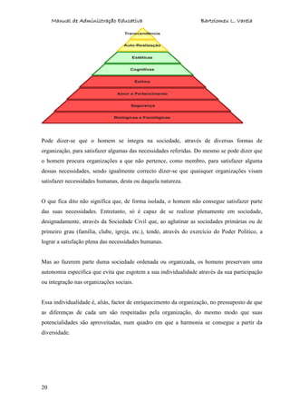 Manual de Administração Educativa Bartolomeu L. Varela
20
Pode dizer-se que o homem se integra na sociedade, através de diversas formas de
organização, para satisfazer algumas das necessidades referidas. Do mesmo se pode dizer que
o homem procura organizações a que não pertence, como membro, para satisfazer alguma
dessas necessidades, sendo igualmente correcto dizer-se que quaisquer organizações visam
satisfazer necessidades humanas, desta ou daquela natureza.
O que fica dito não significa que, de forma isolada, o homem não consegue satisfazer parte
das suas necessidades. Entretanto, só é capaz de se realizar plenamente em sociedade,
designadamente, através da Sociedade Civil que, ao aglutinar as sociedades primárias ou de
primeiro grau (família, clube, igreja, etc.), tende, através do exercício do Poder Político, a
lograr a satisfação plena das necessidades humanas.
Mas ao fazerem parte duma sociedade ordenada ou organizada, os homens preservam uma
autonomia específica que evita que esgotem a sua individualidade através da sua participação
ou integração nas organizações sociais.
Essa individualidade é, aliás, factor de enriquecimento da organização, no pressuposto de que
as diferenças de cada um são respeitadas pela organização, do mesmo modo que suas
potencialidades são aproveitadas, num quadro em que a harmonia se consegue a partir da
diversidade.
 