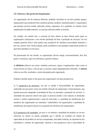 Manual de Administração Educativa Bartolomeu L. Varela
21
2.5. Natureza e fins gerais das Organizações
As organizações são de natureza diferente, podendo classificar-se em dois grandes grupos:
organizações que produzem bens (matérias-primas, produtos manufacturados) e organizações
que prestam serviços (saúde, educação, justiça, segurança, etc.), podendo, no entanto, haver
organizações de dupla natureza, ou seja que realizam ambas as missões.
Na verdade, em sentido lato, o conceito de bens abarca as duas formas pelas quais as
organizações concretizam a sua missão (produção de bens e prestação de serviços). Na sua
acepção genérica, bem é tudo quanto seja susceptível de satisfazer necessidades humanas e,
por isso, possui valor. Nesta acepção, pode considerar-se que qualquer organização produz ou
gera bens (produtos ou serviços).
Na prossecução da sua missão, as organizações devem atingir, necessariamente, dois fins
gerais e essenciais: agir com eficiência e garantir eficácia.
A eficiência refere-se aos meios: métodos, processos, regras e regulamentos sobre como as
coisas devem ser feitas, a fim de que os recursos sejam adequadamente utilizados. A eficácia
refere-se aos fins: resultados a serem alcançados pela organização.
Podemos abordar ainda os fins gerais das organizações em duas perspectivas:
a) A perspectiva de processos, em que se atende à funcionalidade da organização,
analisando até que ponto existe um modelo eficiente de organização e funcionamento, que
garanta processos adequados d produção de bens ou prestação a prestação de serviços. A
celeridade dos processo através dos quais se procura atender e dar resposta às demandas
sociais; a cultura organizacional, o grau de motivação e a qualidade de atendimento dos
membros das organizações (os chamados “stakeholders” da organização), a qualidade de
atendimento são aspectos decisivos na garantia da eficiência das organizações.
b) A perspectiva de resultados, em que se vai analisar a qualidade do produto ou serviço
oferecido ao cliente ou utente, qualidade que é aferida ou avaliada em função da
capacidade de tal produto ou serviço corresponder, num dado contexto, às expectativas dos
utilizadores e clientes da organização. Inerente a esta perspectiva está a necessidade de
 