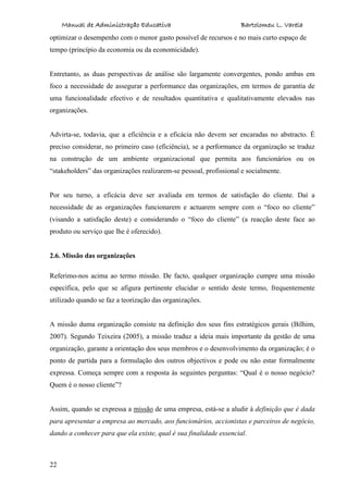 Manual de Administração Educativa Bartolomeu L. Varela
22
optimizar o desempenho com o menor gasto possível de recursos e no mais curto espaço de
tempo (princípio da economia ou da economicidade).
Entretanto, as duas perspectivas de análise são largamente convergentes, pondo ambas em
foco a necessidade de assegurar a performance das organizações, em termos de garantia de
uma funcionalidade efectivo e de resultados quantitativa e qualitativamente elevados nas
organizações.
Advirta-se, todavia, que a eficiência e a eficácia não devem ser encaradas no abstracto. É
preciso considerar, no primeiro caso (eficiência), se a performance da organização se traduz
na construção de um ambiente organizacional que permita aos funcionários ou os
“stakeholders” das organizações realizarem-se pessoal, profissional e socialmente.
Por seu turno, a eficácia deve ser avaliada em termos de satisfação do cliente. Daí a
necessidade de as organizações funcionarem e actuarem sempre com o “foco no cliente”
(visando a satisfação deste) e considerando o “foco do cliente” (a reacção deste face ao
produto ou serviço que lhe é oferecido).
2.6. Missão das organizações
Referimo-nos acima ao termo missão. De facto, qualquer organização cumpre uma missão
específica, pelo que se afigura pertinente elucidar o sentido deste termo, frequentemente
utilizado quando se faz a teorização das organizações.
A missão duma organização consiste na definição dos seus fins estratégicos gerais (Bilhim,
2007). Segundo Teixeira (2005), a missão traduz a ideia mais importante da gestão de uma
organização, garante a orientação dos seus membros e o desenvolvimento da organização; é o
ponto de partida para a formulação dos outros objectivos e pode ou não estar formalmente
expressa. Começa sempre com a resposta às seguintes perguntas: “Qual é o nosso negócio?
Quem é o nosso cliente”?
Assim, quando se expressa a missão de uma empresa, está-se a aludir à definição que é dada
para apresentar a empresa ao mercado, aos funcionários, accionistas e parceiros de negócio,
dando a conhecer para que ela existe, qual é sua finalidade essencial.
 