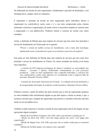 Manual de Administração Educativa Bartolomeu L. Varela
23
Na elaboração da missão de uma organização é fundamental a precisão da declaração, a sua
formação breve, simples, flexível e distintiva.
É importante a assunção da missão de uma organização pelos indivíduos afectos à
organização (os stakeholders), assim como o é a sua clara compreensão pelos clientes
(elementos exteriores à organização), de modo a haver a necessária empatia ou sintonia entre
a organização e o seu público-alvo. Podemos ilustrar o conceito de missão com vários
exemplos.
Assim, a definição de Missão para uma empresa de serviços que tem como foco principal o
serviço de Atendimento ao Cliente pode ser a seguinte:
"Prover o cliente do melhor serviço de Atendimento, com a mais alta tecnologia,
optimizando custo e trazendo lucro para os accionistas e parceiros de negócio".
Esta pode ser uma definição de Missão para uma empresa de serviços que tem como foco
principal o serviço de Atendimento ao Cliente. Eis outros exemplos de missão, já de forma
mais específica:
- A missão da CIN (empresa portuguesa de tintas) é satisfazer as necessidades dos
clientes – correntes e futuras, melhorando continuamente os seus processos
produtivos – cada vez mais rapidamente com o empenho individual, e colectivo dos
seus colaboradores, tendo como objectivo ser reconhecida como a empresa líder do
mercado. Sebastião Teixeira (2005)
- A missão da Associação Americana do Coração “é a redução da morte prematura e
de incapacidades derivadas de acidentes cardiovasculares. Sebastião Teixeira (Ibid.).
Podemos concluir, a partir da análise das duas missões que os fins da organização (empresa
ou outra entidade) estão estreitamente ligadas ao que dela espera o cliente ou utente, o que, a
acontecer, permite que a imagem da organização seja positiva e o produto oferecido seja bem
aceite no seio do público-alvo.
Também se pode expressar e veicular a missão de uma organização através de slogans, de que
apresentam alguns exemplos:
-Missão da Ford Motor Company, Ltd. (UK): tudo o que fazemos é guiado por si!
- Missão da Hertz Ltd. (UK): você não aluga apenas um carro; você aluga uma
organização!
- Missão da Jaguar Cars, Ltd. (UK): para que são os sonhos senão para se tornarem
realidade?
- Missão da Tochiba Japan: em contacto com o amanhã!
 