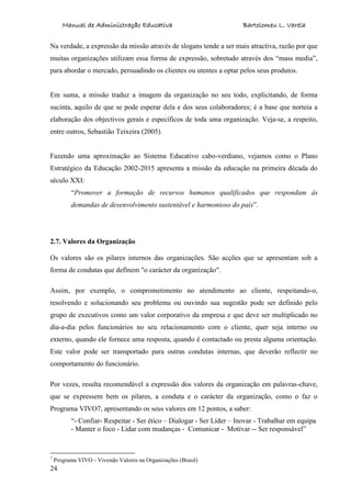 Manual de Administração Educativa Bartolomeu L. Varela
24
Na verdade, a expressão da missão através de slogans tende a ser mais atractiva, razão por que
muitas organizações utilizam essa forma de expressão, sobretudo através dos “mass media”,
para abordar o mercado, persuadindo os clientes ou utentes a optar pelos seus produtos.
Em suma, a missão traduz a imagem da organização no seu todo, explicitando, de forma
sucinta, aquilo de que se pode esperar dela e dos seus colaboradores; é a base que norteia a
elaboração dos objectivos gerais e específicos de toda uma organização. Veja-se, a respeito,
entre outros, Sebastião Teixeira (2005).
Fazendo uma aproximação ao Sistema Educativo cabo-verdiano, vejamos como o Plano
Estratégico da Educação 2002-2015 apresenta a missão da educação na primeira década do
século XXI:
“Promover a formação de recursos humanos qualificados que respondam às
demandas de desenvolvimento sustentável e harmonioso do país”.
2.7. Valores da Organização
Os valores são os pilares internos das organizações. São acções que se apresentam sob a
forma de condutas que definem "o carácter da organização".
Assim, por exemplo, o comprometimento no atendimento ao cliente, respeitando-o,
resolvendo e solucionando seu problema ou ouvindo sua sugestão pode ser definido pelo
grupo de executivos como um valor corporativo da empresa e que deve ser multiplicado no
dia-a-dia pelos funcionários no seu relacionamento com o cliente, quer seja interno ou
externo, quando ele fornece uma resposta, quando é contactado ou presta alguma orientação.
Este valor pode ser transportado para outras condutas internas, que deverão reflectir no
comportamento do funcionário.
Por vezes, resulta recomendável a expressão dos valores da organização em palavras-chave,
que se expressem bem os pilares, a conduta e o carácter da organização, como o faz o
Programa VIVO7, apresentando os seus valores em 12 pontos, a saber:
“- Confiar- Respeitar - Ser ético – Dialogar - Ser Líder – Inovar - Trabalhar em equipa
- Manter o foco - Lidar com mudanças - Comunicar - Motivar -- Ser responsável”
7
Programa VIVO - Vivendo Valores na Organizações (Brasil)
 