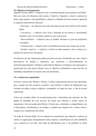 Manual de Administração Educativa Bartolomeu L. Varela
25
2.8. Objectivos da Organização
Segundo Teixeira (2005), “os objectivos são o resultado desejado numa qualquer actividade”.
Para esse autor, há diferenças entre missão e objectivo. Enquanto a missão é expressa de
forma vaga, genérica e não quantificada, o objectivo é definido de forma concreta e apresenta
as seguintes características essenciais:
- Hierarquia – uns objectivos são mais relevantes do que outros dentro de um mesmo
plano;
- Consistência – o objectivo deve levar à obtenção de um mesmo (e determinado)
resultado e não a um resultado contrário ao que se preconiza;
- Mensurabilidade – o objectivo deve ser medido, aferindo-se o grau de proficiência
conseguido;
- Calendarização – o objectivo deve ser definido de acordo com o tempo que se tem;
- Desafios atingíveis – o objectivo é escrito no plano quando se tem a certeza ou a
garantia de é possível ser conseguido.
Os objectivos de uma organização podem ser gerais (em que a formulação, por vezes, tende a
aproximar-se de missão) e específicos, que constituem o desmembramento ou
pormenorização daqueles. Também se pode falar de objectivos estratégicos (de longo prazo) e
operacionais (de curto prazo). Muitas vezes, os objectivos confundem-se ainda com fins ou
finalidades, dependendo da maneira como são formulados...
2.9. A cultura nas organizações
Se houver clareza entre Missão e Valores, a Cultura organizacional deverá estar desenhada,
pois a junção dos dois primeiros conceitos é que definirá a Cultura da Organização que,
colocada em prática, torna-se explicita e acompanha, ao longo dos anos, a vida da mesma
organização.
Assim, por exemplo, planos de reconhecimento para o funcionário que apresenta um alto
padrão de qualidade dos seus serviços são acções que reflectem a cultura interna da
organização e são provocadas pela Missão e Valores que, construídos e compartilhados com
os funcionários, transformam-se em atitudes e condutas nas relações com o cliente, utente e
colegas ou no cumprimento das tarefas.
Na senda de Teixeira (2005), há um conjunto de características que traduzem a essência da
cultura de organização, designadamente numa empresa: a identificação de cada trabalhador
com a empresa no seu todo, indo além da identificação com a sua profissão ou tarefa
 