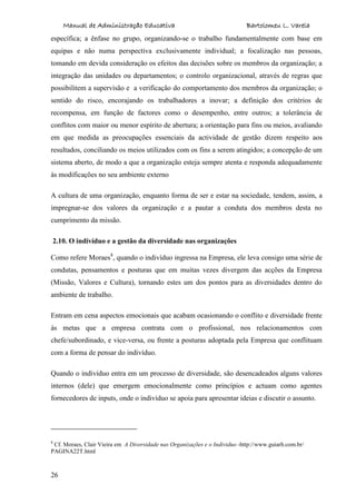 Manual de Administração Educativa Bartolomeu L. Varela
26
específica; a ênfase no grupo, organizando-se o trabalho fundamentalmente com base em
equipas e não numa perspectiva exclusivamente individual; a focalização nas pessoas,
tomando em devida consideração os efeitos das decisões sobre os membros da organização; a
integração das unidades ou departamentos; o controlo organizacional, através de regras que
possibilitem a supervisão e a verificação do comportamento dos membros da organização; o
sentido do risco, encorajando os trabalhadores a inovar; a definição dos critérios de
recompensa, em função de factores como o desempenho, entre outros; a tolerância de
conflitos com maior ou menor espírito de abertura; a orientação para fins ou meios, avaliando
em que medida as preocupações essenciais da actividade de gestão dizem respeito aos
resultados, conciliando os meios utilizados com os fins a serem atingidos; a concepção de um
sistema aberto, de modo a que a organização esteja sempre atenta e responda adequadamente
às modificações no seu ambiente externo
A cultura de uma organização, enquanto forma de ser e estar na sociedade, tendem, assim, a
impregnar-se dos valores da organização e a pautar a conduta dos membros desta no
cumprimento da missão.
2.10. O indivíduo e a gestão da diversidade nas organizações
Como refere Moraes8
, quando o indivíduo ingressa na Empresa, ele leva consigo uma série de
condutas, pensamentos e posturas que em muitas vezes divergem das acções da Empresa
(Missão, Valores e Cultura), tornando estes um dos pontos para as diversidades dentro do
ambiente de trabalho.
Entram em cena aspectos emocionais que acabam ocasionando o conflito e diversidade frente
às metas que a empresa contrata com o profissional, nos relacionamentos com
chefe/subordinado, e vice-versa, ou frente a posturas adoptada pela Empresa que conflituam
com a forma de pensar do indivíduo.
Quando o indivíduo entra em um processo de diversidade, são desencadeados alguns valores
internos (dele) que emergem emocionalmente como princípios e actuam como agentes
fornecedores de inputs, onde o indivíduo se apoia para apresentar ideias e discutir o assunto.
8
Cf. Moraes, Clair Vieira em A Diversidade nas Organizações e o Individuo -http://www.guiarh.com.br/
PAGINA22T.html
 