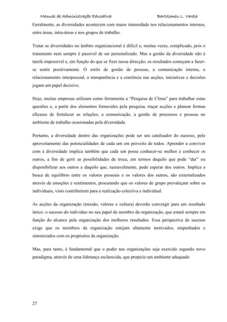 Manual de Administração Educativa Bartolomeu L. Varela
27
Geralmente, as diversidades acontecem com maior intensidade nos relacionamentos internos,
entre áreas, intra-áreas e nos grupos de trabalho.
Tratar as diversidades no âmbito organizacional é difícil e, muitas vezes, complicado, pois o
tratamento nem sempre é passível de ser personalizado. Mas a gestão da diversidade não é
tarefa impossível e, em função do que se fizer nessa direcção, os resultados começam a fazer-
se sentir positivamente. O estilo de gestão de pessoas, a comunicação interna, o
relacionamento interpessoal, a transparência e a coerência nas acções, iniciativas e decisões
jogam um papel decisivo.
Hoje, muitas empresas utilizam como ferramenta a “Pesquisa de Clima” para trabalhar estas
questões e, a partir dos elementos fornecidos pela pesquisa, traçar acções e planear formas
eficazes de fortalecer as relações, a comunicação, a gestão de processos e pessoas no
ambiente de trabalho ocasionadas pela diversidade.
Portanto, a diversidade dentro das organizações pode ser um catalisador do sucesso, pelo
aproveitamento das potencialidades de cada um em proveito de todos. Aprender a conviver
com a diversidade implica também que cada um possa conhecer-se melhor e conhecer os
outros, a fim de gerir as possibilidades de troca, em termos daquilo que pode “dar” ou
disponibilizar aos outros e daquilo que, razoavelmente, pode esperar dos outros. Implica a
busca de equilíbrio entre os valores pessoais e os valores dos outros, são externalizados
através de emoções e sentimentos, procurando que os valores de grupo prevaleçam sobre os
individuais, visto contribuírem para a realização colectiva e individual.
As acções da organização (missão, valores e cultura) deverão convergir para um resultado
único: o sucesso do indivíduo no seu papel de membro da organização, que estará sempre em
função do alcance pela organização dos melhores resultados. Essa perspectiva de sucesso
exige que os membros da organização estejam altamente motivados, empenhados e
sintonizados com os propósitos da organização.
Mas, para tanto, é fundamental que o poder nas organizações seja exercido segundo novo
paradigma, através de uma liderança esclarecida, que propicie um ambiente adequado
 