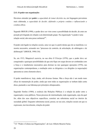 Manual de Administração Educativa Bartolomeu L. Varela
28
2.11. O poder nas organizações
Devemos entender por poder a capacidade de tomar decisões ou, em linguagem porventura
mais elaborada, a capacidade de decidir, definindo a própria conduta e influenciando a
conduta alheia.
Segundo SROUR (1998), o poder deve ser visto como a possibilidade de decidir, de estar em
posição privilegiada em relação a um determinado grupo. Na organização “o poder é uma
relação social, não uma posse unilateral”9
.
O poder está ligado às relações sociais, uma vez que é a partir destas que ele se manifesta e se
mostra necessário, actuando nos “processos de controlo, de articulação, de arbitragem e de
deliberação” (SROUR, 1998:134).
Se, em 1513, Maquiavel escrevia, na sua obra O Príncipe (1976), que o poder deve ser
conquistado e quaisquer possibilidades de que este fique em xeque devem ser combatidas com
a força e o imediatismo necessários para dizimar na raiz quaisquer oposições (1976), nas
organizações contemporâneas, a mediação entre os dirigentes e os dirigidos (a negociação)
apresenta-se como elemento-chave.
O poder manifesta-se, hoje, ainda, sob diversas formas. Mas a força não é um modo mais
eficaz de manutenção do poder, ainda que nem todas as organizações se tenham dado conta
disso, pautando a sua liderança por princípios ultrapassados.
Seguindo Simões (1984), a essência das Relações Públicas é a relação de poder entre a
organização e seus públicos. Nesse processo de intermediação, toda organização, seja ela qual
for, além dos seus objectivos específicos, constitui um subsistema social no interior da
sociedade global. Enquanto subsistema social, possui, no seu seio, relações sociais em que se
expressam, inevitavelmente, relações de poder
9
Cf. “Poder e Cultura nas Organizações”, de Luiz Alberto Beserra Farias.
 