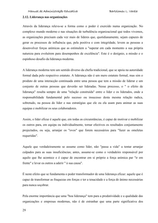 Manual de Administração Educativa Bartolomeu L. Varela
29
2.12. Liderança nas organizações
Através da liderança releva-se a forma como o poder é exercido numa organização. No
complexo mundo moderno e nas situações de turbulência organizacional que todos vivemos,
as organizações precisam cada vez mais de líderes que, quotidianamente, sejam capazes de
gerar os processos de influência que, pela positiva e com integridade, levem as pessoas a
desenvolver forças anímicas que as estimulem a "superar em cada momento a sua própria
natureza para evoluírem para desempenhos de excelência". Este é o desígnio, a missão e o
espinhoso desafio da liderança moderna.
A liderança moderna tem um sentido diverso da chefia tradicional, que se apoia na autoridade
formal dada pelo respectivo estatuto. A liderança não é um mero estatuto formal, mas sim o
produto de uma interacção continuada entre uma pessoa que tem a missão de liderar e um
conjunto de outras pessoas que deverão ser lideradas. Nesse processo, o " o efeito de
liderança" resulta sempre de uma "relação construída" entre o líder e os liderados, onde a
responsabilidade fundamental pelo sucesso ou insucesso desta mesma relação radica,
sobretudo, na pessoa do líder e nas estratégias que ele ou ela usam para animar as suas
equipas e mobilizar os seus colaboradores.
Assim, o líder eficaz é aquele que, em todas as circunstâncias, é capaz de motivar e mobilizar
os outros para, em equipa ou individualmente, tornar efectivos os resultados conjuntamente
projectados, ou seja, arranjar os "ovos" que forem necessários para "fazer as omeletas
requeridas".
Aquele que verdadeiramente se assume como líder, não "passa a vida" a tentar arranjar
culpados para as suas insuficiências; antes, assume-se como o verdadeiro responsável por
aquilo que lhe acontece e é capaz de encontrar em si próprio a força anímica par "ir em
frente" e levar os outros a aderir " à sua causa".
É neste efeito que se fundamenta o poder transformador de uma liderança eficaz: aquele que é
capaz de transformar as fraquezas em forças e ter a tenacidade e a força de ânimo necessárias
para nunca soçobrar.
Pela enorme importância que uma "boa liderança" tem para a produtividade e a qualidade das
organizações e empresas modernas, não é de estranhar que uma parte significativa dos
 