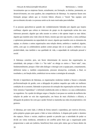 Manual de Administração Educativa Bartolomeu L. Varela
30
investimentos que as empresas fazem, actualmente, em formação, se destine, justamente, ao
desenvolvimento, nos seus quadros, das competências de liderança. As empresas fazem esta
formação porque sabem que se tiverem líderes eficazes o "moral "das equipas será
provavelmente elevado e as pessoas sentir-se-ão mais motivadas para trabalhar.
E as pessoas apercebem-se quando são verdadeiramente lideradas por alguém que inspira
confiança: alguém que coloca os interesses do grupo ou da organização acima dos seus
interesses pessoais; alguém que sabe escutar os outros e não apenas impor as suas ideias;
alguém que mantém uma visão clara do futuro, mesmo que este seja incerto, e uma confiança
e optimismo permanentes na capacidade de vencer; alguém que mantêm com os elementos da
equipa, os clientes e outras organizações uma relação aberta, autêntica e saudável; alguém,
enfim, com que os colaboradores podem contar porque não só os ajuda a melhorar a sua
produtividade, mas também a sua qualidade de vida, a capacidade de realização pessoal e
social.
A liderança constitui, pois, um factor determinante do sucesso das organizações na
actualidade, não porque o líder é o “faz tudo” ou obriga os outros a “fazer tudo”, mas,
fundamentalmente, porque o líder sabe dialogar e interagir com a equipa para, conjuntamente,
definirem metas e, também conjuntamente, procurar alcançá-las, avaliando, a final, os
resultados e, em função deles, estabelecer novas metas e estratégias de actuação.
Devido à importância da liderança, as organizações modernas tendem a buscar a chamada
profissionalização de gestão, com a delegação de poderes naqueles que estão em melhores
condições de os assumir, liderando os processos de actuação das organizações na base de uma
forte sintonia (”espontânea” e informal) estabelecida entre os líderes e os seus colaboradores
ou seguidores. Se o poder de delegar cargos e funções é um passo no sentido da melhoria das
relações de poder no seio das organizações, em busca de mais eficiência e eficácia, a
delegação de poderes faz com que o poder formal se mantenha nas mãos de proprietários e de
gestores.
A liderança, por outro lado, é obtida de forma natural e espontânea, por motivos diversos,
pelos próprios grupos para quem o líder se torne referência. A disputa pelo poder e domínio
dos espaços, físicos e sociais, amplia-se quando se percebe que a autoridade do poder se
divide em várias instâncias, entrando-se em conflito pelos bens que a organização pode
proporcionar a cada um (salários, benefícios) bem como pelo status que se busca dentro da
 