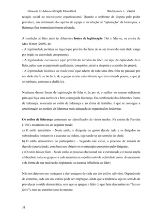 Manual de Administração Educativa Bartolomeu L. Varela
31
relação social no microcosmo organizacional. Quando o ambiente de disputa pelo poder
prevalece, em detrimento do espírito de equipa e da relação de “aplanação” da hierarquia, a
liderança fica irremediavelmente afectada.
A condição de líder pode ter diferentes fontes de legitimação. Daí o falar-se, na esteira de
Max Weber (2005), de:
- A legitimidade jurídica ou legal (que provém do facto de se ser investido num dado cargo
por órgão ou autoridade competente);
- A legitimidade carismática (que provém do carisma do líder, ou seja, da capacidade de o
líder, pelas suas excepcionais qualidades, conquistar, atrair a simpatia e a adesão do grupo);
- A legitimidade histórica ou tradicional (que advém de toda uma obra feita no passado por
um dado chefe ou do facto de o grupo aceitar naturalmente que determinada pessoa, a que já
se habituou, continue a chefiá-lo).
Nenhuma dessas fontes de legitimação do líder é, de per si, o melhor ou mesmo suficiente
para que haja uma autêntica e bem conseguida liderança. Da combinação das diferentes fontes
de liderança, associada ao estilo de liderança e ao clima de trabalho, é que se consegue a
aproximação ao modelo de liderança mais adequado às organizações hodiernas.
Os estilos de liderança costumam ser classificados de vários modos. Na esteira de Parreira
(1981), resumimo-los do seguinte modo:
a) O estilo autoritário – Neste estilo, o dirigente ou gestor decide tudo e os dirigidos ou
subordinados limitam-se a executar as ordens, sujeitando-se ao controlo do chefe.
b) O estilo democrático ou participativo – Segundo este estilo, o processo de tomada de
decisão é participado, com base nos objectivos e estratégias propostos pelo dirigente;
c) O estilo laissez faire – Neste estilo, o processo decisional não é estruturado e é muito ampla
a liberdade dada ao grupo e a cada membro na escolha tanto da actividade como do momento
e da forma de sua realização, registando-se escassa influência do líder)
Não nos detemos nas vantagens e desvantagens de cada um dos estilos referidos. Dependendo
do contexto, cada um dos estilos pode ser empregue, ainda que a tendência seja no sentido de
prevalecer o estilo democrático, sem que se apague o líder (o que faria descambar no “laisser
faire”), nem no autoritarismo do mesmo.
 