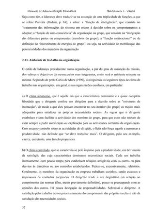 Manual de Administração Educativa Bartolomeu L. Varela
32
Seja como for, a liderança deve traduzir-se na assunção de uma triplicidade de funções, a que
se refere Parreira (Ibidem, p. 69), a saber: a “função de inteligência”, que consiste no
“tratamento das informações do sistema em ordem à decisão sobre os comportamentos a
adoptar; a “função de auto-consciência” da organização ou grupo, que consiste na “integração
das diferentes partes ou componentes (membros do grupo); a “função motivacional” ou de
definição do “investimento de energias do grupo”, ou seja, na actividade de mobilização das
potencialidades dos membros da organização
2.13. Ambiente de trabalho na organização
O estilo de liderança prevalecente numa organização, a par do grau de assunção da missão,
dos valores e objectivos da mesma pelos seus integrantes, assim será o ambiente reinante na
mesma. Seguindo de perto Calvo de Mora (1990), distinguimos os seguintes tipos de clima de
trabalho nas organizações, em geral, e nas organizações escolares, em particular:
a) O clima autónomo, que é aquele em que a característica dominante é a quase completa
liberdade que o dirigente confere aos dirigidos para a decisão sobre as "estruturas de
interacção", de modo a que eles possam encontrar no seu interior (do grupo) os modos mais
adequados para satisfazer as próprias necessidades sociais. As regras que o dirigente
estabelece visam facilitar a actividade dos membro do grupo, para que estes não tenham de
estar sempre a pedir autorização ou explicação para as actividades correntes da organização.
Com escasso controlo sobre as actividades do dirigido, o líder não força aquele a aumentar a
produtividade, não defende que “se deve trabalhar mais”. O dirigente, pelo seu exemplo,
exerce, entretanto, uma função propulsora.
b) O clima controlado, que se caracteriza-se pelo impulso para a produtividade, em detrimento
da satisfação das cuja característica dominante necessidade sociais. Cada um trabalha
intensamente, com pouco tempo para estabelecer relações amigáveis com os outros ou para
desvios às directivas ou aos controlos estabelecidos. Pedem-se, excessivamente, relatórios.
Geralmente, os membros da organização ou empresa trabalham sozinhos, sendo escassos e
impessoais os contactos recíprocos. O dirigente tende a ser dogmático em relação ao
cumprimento das normas (fins, meios previamente definidos), pouco se preocupando com as
opiniões dos outros. Há pouca delegação de responsabilidades. Sobressai o dirigente. A
satisfação pelo trabalho deriva prioritariamente do cumprimento das próprias tarefas e não da
satisfação das necessidades sociais.
 