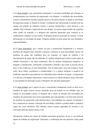 Manual de Administração Educativa Bartolomeu L. Varela
33
c) O clima familiar, cuja característica dominante é a elevada cordialidade que distingue os
comportamentos dos membros da organização e do dirigente. A satisfação das necessidades
sociais é extremamente elevada, enquanto pouco se faz para controlar ou dirigir as actividades
do grupo para atingir os objectivos fixados. O dirigente não sobrecarrega os membros da sua
equipa com pedidos de relatórios escritos e procura facilitar-lhes o mais possível o seu
trabalho. Não é distante e impessoal nas suas atitudes. As poucas regras fixadas são sugestões
sobre modos de actuação e o dirigente não intervém demasiado para controlar se os
colaboradores cumprem as suas tarefas. O dirigente pouco se preocupa em orientar e avaliar
directamente as actividades do grupo. Ninguém trabalha na posse plena das suas faculdade e
responsabilidades.
d) O clima paternalista, que é aquele em que a característica fundamental é a tentativa
(ineficaz) do dirigente para controlar o pessoal e satisfazer as suas necessidades sociais. Os
membros do grupo não trabalham bem em conjunto. As regras do trabalho e do
funcionamento do grupo não são definidas. É o próprio dirigente que realiza a maior parte do
trabalho burocrático e de rotina (relatórios). Não há relações interpessoais amigáveis. O
dirigente é omnipresente, controlando, examinando e dizendo o que como as pessoas devem
fazer. É tão cordial que se torna intrometido. Tem de saber tudo o que está acontecer. Neste
estilo, dá-se ênfase considerável à produtividade e é o próprio dirigente a ocupar-se de
problemas específicos que poderiam ser enfrentados pelos membros do grupo. A organização
e os deveres a ela ligados representam o maior interesse na vida do dirigente, pouco relevando
as necessidades de realização sociais: O dirigente "dá vida pela organização".
e) O clima fechado, que é aquele em que a característica fundamental reside no facto de os
membros do grupo tirarem escassa satisfação, quer em relação ao seu trabalho, quer em
relação às necessidades sociais. O dirigente não é eficaz na direcção das actividades dos
membros da organização nem revela capacidades para salvaguardar o seu bem-estar pessoal.
Os membros da organização estão desmotivados e não trabalham em conjunto. O dirigente é
frio e impessoal no controlo e direcção das actividades. Enfatiza a produtividade e estabelece
regras por vezes arbitrárias. Não obstante, possui escassa capacidade de incentivo e de
motivação, pelo que aquele esforço é vão.
Obviamente, nenhum dos climas de trabalho enunciados propiciam, de per si, um ambiente
óptimo de trabalho na organização. Entretanto, a combinação dos três primeiros climas pode
 