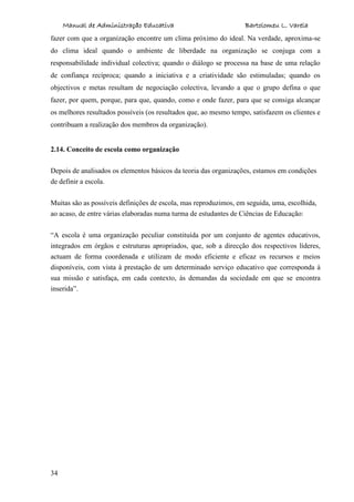 Manual de Administração Educativa Bartolomeu L. Varela
34
fazer com que a organização encontre um clima próximo do ideal. Na verdade, aproxima-se
do clima ideal quando o ambiente de liberdade na organização se conjuga com a
responsabilidade individual colectiva; quando o diálogo se processa na base de uma relação
de confiança recíproca; quando a iniciativa e a criatividade são estimuladas; quando os
objectivos e metas resultam de negociação colectiva, levando a que o grupo defina o que
fazer, por quem, porque, para que, quando, como e onde fazer, para que se consiga alcançar
os melhores resultados possíveis (os resultados que, ao mesmo tempo, satisfazem os clientes e
contribuam a realização dos membros da organização).
2.14. Conceito de escola como organização
Depois de analisados os elementos básicos da teoria das organizações, estamos em condições
de definir a escola.
Muitas são as possíveis definições de escola, mas reproduzimos, em seguida, uma, escolhida,
ao acaso, de entre várias elaboradas numa turma de estudantes de Ciências de Educação:
“A escola é uma organização peculiar constituída por um conjunto de agentes educativos,
integrados em órgãos e estruturas apropriados, que, sob a direcção dos respectivos líderes,
actuam de forma coordenada e utilizam de modo eficiente e eficaz os recursos e meios
disponíveis, com vista à prestação de um determinado serviço educativo que corresponda à
sua missão e satisfaça, em cada contexto, às demandas da sociedade em que se encontra
inserida”.
 