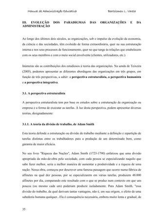 Manual de Administração Educativa Bartolomeu L. Varela
35
III. EVOLUÇÃO DOS PARADIGMAS DAS ORGANIZAÇÕES E DA
ADMINISTRAÇÃO
Ao longo dos últimos dois séculos, as organizações, sob o impulso da evolução da economia,
da ciência e das sociedades, têm evoluído de forma extraordinária, quer na sua estruturação
interna e nos seus processos de funcionamento, quer no que tange às relações que estabelecem
com os seus membros e com o meio social envolvente (clientes, utilizadores, etc.).
Inúmeras são as contribuições dos estudiosos à teoria das organizações. Na senda de Teixeira
(2005), podemos apresentar as diferentes abordagens das organizações em três grupos, em
função de três perspectivas, a saber: a perspectiva estruturalista, a perspectiva humanista
e a perspectiva integrativa.
3.1. A perspectiva estruturalista
A perspectiva estruturalista tem por base os estudos sobre a estruturação da organização ou
empresa e a forma de executar as tarefas. À luz desta perspectiva, podem apresentar diversas
teorias, designadamente:
3.1.1. A teoria da divisão de trabalho, de Adam Smith
Esta teoria defende a estruturação ou divisão do trabalho mediante a definição e repartição de
tarefas distintas entre os trabalhadores para a produção de um determinado bem, como
garantia de maior eficácia.
No seu livro "Riqueza das Nações", Adam Smith (1723-1790) enfatizou que uma divisão
apropriada da mão-de-obra pela sociedade, com cada pessoa se especializando naquilo que
sabe fazer melhor, seria a melhor maneira de aumentar a produtividade e a riqueza de uma
nação. Nessa obra, começou por descrever uma famosa passagem que ocorre numa fábrica de
alfinetes na qual dez pessoas, por se especializarem em várias tarefas, produzem 48.000
alfinetes por dia, comparando este resultado com o que se produz num contexto em que uns
poucos (ou mesmo cada um) poderiam produzir isoladamente. Para Adam Smith, "essa
divisão do trabalho, da qual derivam tantas vantagens, não é, em sua origem, o efeito de uma
sabedoria humana qualquer...Ela é consequência necessária, embora muito lenta e gradual, de
 