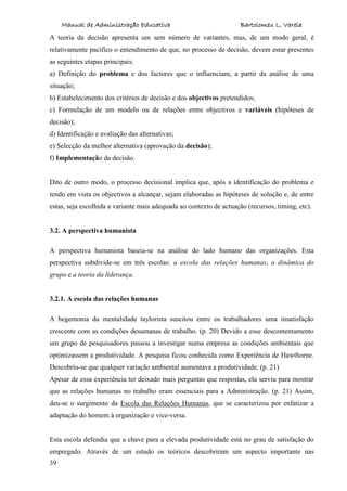 Manual de Administração Educativa Bartolomeu L. Varela
39
A teoria da decisão apresenta um sem número de variantes, mas, de um modo geral, é
relativamente pacífico o entendimento de que, no processo de decisão, devem estar presentes
as seguintes etapas principais:
a) Definição do problema e dos factores que o influenciam, a partir da análise de uma
situação;
b) Estabelecimento dos critérios de decisão e dos objectivos pretendidos;
c) Formulação de um modelo ou de relações entre objectivos e variáveis (hipóteses de
decisão);
d) Identificação e avaliação das alternativas;
e) Selecção da melhor alternativa (aprovação da decisão);
f) Implementação da decisão.
Dito de outro modo, o processo decisional implica que, após a identificação do problema e
tendo em vista os objectivos a alcançar, sejam elaboradas as hipóteses de solução e, de entre
estas, seja escolhida a variante mais adequada ao contexto de actuação (recursos, timing, etc).
3.2. A perspectiva humanista
A perspectiva humanista baseia-se na análise do lado humano das organizações. Esta
perspectiva subdivide-se em três escolas: a escola das relações humanas, a dinâmica do
grupo e a teoria da liderança.
3.2.1. A escola das relações humanas
A hegemonia da mentalidade taylorista suscitou entre os trabalhadores uma insatisfação
crescente com as condições desumanas de trabalho. (p. 20) Devido a esse descontentamento
um grupo de pesquisadores passou a investigar numa empresa as condições ambientais que
optimizassem a produtividade. A pesquisa ficou conhecida como Experiência de Hawthorne.
Descobriu-se que qualquer variação ambiental aumentava a produtividade. (p. 21)
Apesar de essa experiência ter deixado mais perguntas que respostas, ela serviu para mostrar
que as relações humanas no trabalho eram essenciais para a Administração. (p. 21) Assim,
deu-se o surgimento da Escola das Relações Humanas, que se caracterizou por enfatizar a
adaptação do homem à organização e vice-versa.
Esta escola defendia que a chave para a elevada produtividade está no grau de satisfação do
empregado. Através de um estudo os teóricos descobriram um aspecto importante nas
 