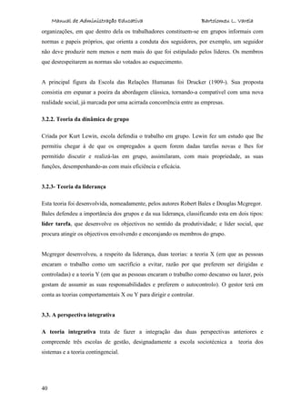 Manual de Administração Educativa Bartolomeu L. Varela
40
organizações, em que dentro dela os trabalhadores constituem-se em grupos informais com
normas e papeis próprios, que orienta a conduta dos seguidores, por exemplo, um seguidor
não deve produzir nem menos e nem mais do que foi estipulado pelos líderes. Os membros
que desrespeitarem as normas são votados ao esquecimento.
A principal figura da Escola das Relações Humanas foi Drucker (1909-). Sua proposta
consistia em espanar a poeira da abordagem clássica, tornando-a compatível com uma nova
realidade social, já marcada por uma acirrada concorrência entre as empresas.
3.2.2. Teoria da dinâmica de grupo
Criada por Kurt Lewin, escola defendia o trabalho em grupo. Lewin fez um estudo que lhe
permitiu chegar à de que os empregados a quem forem dadas tarefas novas e lhes for
permitido discutir e realizá-las em grupo, assimilaram, com mais propriedade, as suas
funções, desempenhando-as com mais eficiência e eficácia.
3.2.3- Teoria da liderança
Esta teoria foi desenvolvida, nomeadamente, pelos autores Robert Bales e Douglas Mcgregor.
Bales defendeu a importância dos grupos e da sua liderança, classificando esta em dois tipos:
líder tarefa, que desenvolve os objectivos no sentido da produtividade; e líder social, que
procura atingir os objectivos envolvendo e encorajando os membros do grupo.
Mcgregor desenvolveu, a respeito da liderança, duas teorias: a teoria X (em que as pessoas
encaram o trabalho como um sacrifício a evitar, razão por que preferem ser dirigidas e
controladas) e a teoria Y (em que as pessoas encaram o trabalho como descanso ou lazer, pois
gostam de assumir as suas responsabilidades e preferem o autocontrolo). O gestor terá em
conta as teorias comportamentais X ou Y para dirigir e controlar.
3.3. A perspectiva integrativa
A teoria integrativa trata de fazer a integração das duas perspectivas anteriores e
compreende três escolas de gestão, designadamente a escola sociotécnica a teoria dos
sistemas e a teoria contingencial.
 