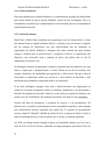Manual de Administração Educativa Bartolomeu L. Varela
41
3.3.1- Escola sociotécnica
Esta escola defende que as relações humanas e os comportamentos de grupo são influenciados
pelo sistema técnico em que as pessoas trabalham. Através de uma investigação, Trist e os
companheiros concluíram que a implementação de nova tecnologia deve ser acompanhada de
especialização do pessoal.
3.3.2. Teoria dos sistemas
Daniel Katz e Robert Kahn consideram uma organização como um sistema aberto. A teoria
dos sistemas baseia-se nalguns princípios básicos: o primeiro é que um sistema é composto
por um conjunto de subsistemas, com suas especificidades mas em interacção; as
organizações são abertas, dinâmicas e interagem com outros sistemas dos quais recebem
energias e feedback para se desenvolverem e corrigirem os desvios; as organizações têm
objectivos, cuja consecução exige o emprego de meios, que podem estar no seio da
organização ou exteriores a ela.
Na abordagem sistémica da organização, a empresa é encarada como um organismo vivo, cuja
inércia o impele para o desaparecimento e a morte. Mesmo na sua fase de ascensão, suas
energias, idealmente, são despendidas para garantir-lhe a sobrevivência. Daí que a ideia de
intervenção na organização acabou por associar-se a uma tentativa de desvendar a crise
permanente que acompanha a organização desde o seu surgimento.
À luz desta abordagem, emergem terias sobre o Desenvolvimento das Organizações no
sentido de as mesmas conseguirem realizar as mudanças, diagnosticar o seu desempenho e
formular um programa de renovação. Abrem-se, assim, portas aos agentes de mudanças, que
actuem como um "facilitadores" das mudanças necessárias. Essa figura é a dos consultores.
Existem dois tipos de consultorias: a consultoria de recursos e a de procedimentos. No
primeiro caso, o consultor é contratado para resolver um problema específico e nisso empenha
seus conhecimentos técnicos requeridos para aquele fim. O consultor de procedimentos
assume o papel de “educador” imbuído da missão de levar a empresa do cliente a tornar-se
capaz de autodiagnosticar-se e a pôr em prática, por si mesma, as mudanças esperadas.
Em 1956, um biólogo alemão chamado Ludwig von Bertalanffy publicou um livro com o
nome de Teoria Geral dos Sistemas, publicado, em língua portuguesa, pela editora Vozes em
 