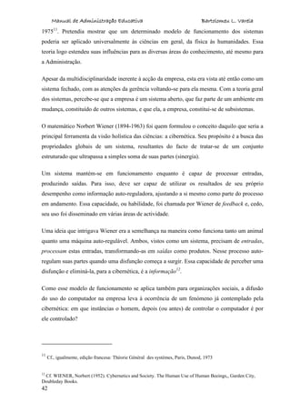 Manual de Administração Educativa Bartolomeu L. Varela
42
197511
. Pretendia mostrar que um determinado modelo de funcionamento dos sistemas
poderia ser aplicado universalmente às ciências em geral, da física às humanidades. Essa
teoria logo estendeu suas influências para as diversas áreas do conhecimento, até mesmo para
a Administração.
Apesar da multidisciplinaridade inerente à acção da empresa, esta era vista até então como um
sistema fechado, com as atenções da gerência voltando-se para ela mesma. Com a teoria geral
dos sistemas, percebe-se que a empresa é um sistema aberto, que faz parte de um ambiente em
mudança, constituído de outros sistemas, e que ela, a empresa, constitui-se de subsistemas.
O matemático Norbert Wiener (1894-1963) foi quem formulou o conceito daquilo que seria a
principal ferramenta da visão holística das ciências: a cibernética. Seu propósito é a busca das
propriedades globais de um sistema, resultantes do facto de tratar-se de um conjunto
estruturado que ultrapassa a simples soma de suas partes (sinergia).
Um sistema mantém-se em funcionamento enquanto é capaz de processar entradas,
produzindo saídas. Para isso, deve ser capaz de utilizar os resultados de seu próprio
desempenho como informação auto-reguladora, ajustando a si mesmo como parte do processo
em andamento. Essa capacidade, ou habilidade, foi chamada por Wiener de feedback e, cedo,
seu uso foi disseminado em várias áreas de actividade.
Uma ideia que intrigava Wiener era a semelhança na maneira como funciona tanto um animal
quanto uma máquina auto-regulável. Ambos, vistos como um sistema, precisam de entradas,
processam estas entradas, transformando-as em saídas como produtos. Nesse processo auto-
regulam suas partes quando uma disfunção começa a surgir. Essa capacidade de perceber uma
disfunção e eliminá-la, para a cibernética, é a informação12
.
Como esse modelo de funcionamento se aplica também para organizações sociais, a difusão
do uso do computador na empresa leva à ocorrência de um fenómeno já contemplado pela
cibernética: em que instâncias o homem, depois (ou antes) de controlar o computador é por
ele controlado?
11
Cf., igualmente, edição francesa: Théorie Général des systèmes, Paris, Dunod, 1973
12
Cf. WIENER, Norbert (1952). Cybernetics and Society. The Human Use of Human Beeings,, Garden City,
Doubleday Books.
 