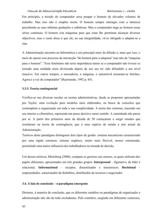 Manual de Administração Educativa Bartolomeu L. Varela
43
Em princípio, a missão do computador seria poupar o homem de elevados volumes de
trabalho. Mas isso não é simples assim. O homem sempre interagiu com a natureza
percebendo as suas infinitas gradações e subtilezas. Mas o computador nega ao homem essas
séries contínuas. O homem cria máquinas para que estas lhe permitam alcançar diversos
objectivos, mas o custo disso é que ele, na sua integralidade, vê-se obrigado a adaptar-se a
elas.
A Administração encontra na Informática o seu principal meio de difusão e, mais que isso, o
meio de operar esse processo de interacção "do homem para a máquina" mas não da "máquina
para o homem". “Esse fenómeno não teria importância maior se o computador não tivesse se
tornado uma entidade meio divinizada depois de seu uso ter sido difundido a um nível
massivo. Em outros tempos, a mercadoria, a máquina, o automóvel tornaram-se fetiches.
Agora é a vez do computador” (Raymundo, 1992 p. 45).
3.3.3. Teoria contingencial
Verifica-se nas diversas escolas ou teorias administrativas, desde as propostas apresentadas
por Taylor, uma evolução para modelos mais elaborados, na busca de conceitos que
contemplem a organização em toda a sua complexidade. A teoria dos sistemas, trazendo em
seu interior a cibernética, representa um passo decisivo nesse sentido. A caminhada não parou
por aí. A partir dos primeiros anos da década de 50 começaram a surgir estudos que
resultaram na teoria da contingência, que é uma espécie de estado a arte actual da
Administração.
Teóricos deste paradigma distinguem dois tipos de gestão: sistema mecanicista caracterizado
por uma rígida estrutura; sistema orgânico, muito mais flexível, menos estruturado,
permitindo uma maior influencia dos trabalhadores na tomada de decisão.
Um desses teóricos, Mintzberg (2000), compara os gestores aos actores, os quais utilizam dez
papéis diferentes, apresentados em três grandes grupos: Interpessoal – figurativo, de líder e
relacional; Informacional – receptor, disseminador e transmissor; Decisional –
empreendedor, solucionador de distúrbios, distribuidor de recursos e negociador
3.4. À laia de conclusão – o paradigma emergente
Diremos, à maneira de conclusão, que os diferentes modelos ou paradigmas de organização e
administração não são de todo excludentes. Pelo contrário, surgindo em diferentes contextos,
 