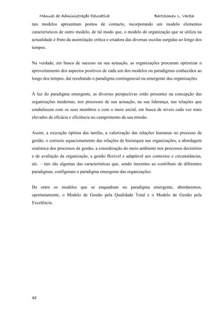 Manual de Administração Educativa Bartolomeu L. Varela
44
tais modelos apresentam pontos de contacto, incorporando um modelo elementos
característicos de outro modelo, de tal modo que, o modelo de organização que se utiliza na
actualidade é fruto da assimilação crítica e criadora das diversas escolas surgidas ao longo dos
tempos.
Na verdade, em busca de sucesso na sua actuação, as organizações procuram optimizar o
aproveitamento dos aspectos positivos de cada um dos modelos ou paradigmas conhecidos ao
longo dos tempos, daí resultando o paradigma contingencial ou emergente das organizações
À luz do paradigma emergente, as diversas perspectivas estão presentes na concepção das
organizações modernas, nos processos de sua actuação, na sua liderança, nas relações que
estabelecem com os seus membros e com o meio social, em busca de níveis cada vez mais
elevados de eficácia e eficiência no cumprimento da sua missão.
Assim, a execução óptima das tarefas, a valorização das relações humanas no processo de
gestão, o correcto equacionamento das relações de hierarquia nas organizações, a abordagem
sistémica dos processos de gestão, a consideração do meio ambiente nos processos decisórios
e de avaliação da organização, a gestão flexível e adaptável aos contextos e circunstâncias,
etc. – tais são algumas das características que, sendo inerentes ao contributo de diferentes
paradigmas, configuram o paradigma emergente das organizações.
De entre os modelos que se enquadram no paradigma emergente, abordaremos,
oportunamente, o Modelo de Gestão pela Qualidade Total e o Modelo de Gestão pela
Excelência.
 