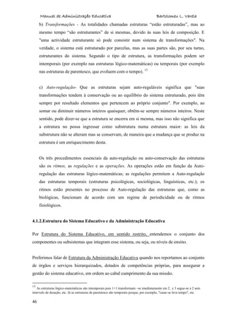 Manual de Administração Educativa Bartolomeu L. Varela
46
b) Transformações - As totalidades chamadas estruturas “estão estruturadas”, mas ao
mesmo tempo “são estruturantes” de si mesmas, devido às suas leis de composição. E
"uma actividade estruturante só pode consistir num sistema de transformações". Na
verdade, o sistema está estruturado por parcelas, mas as suas partes são, por seu turno,
estruturantes do sistema. Segundo o tipo de estrutura, as transformações podem ser
intemporais (por exemplo nas estruturas lógico-matemáticas) ou temporais (por exemplo
nas estruturas de parentesco, que evoluem com o tempo). 13
c) Auto-regulação- Que as estruturas sejam auto-reguláveis significa que "suas
transformações tendem à conservação ou ao equilíbrio do sistema estruturado, pois têm
sempre por resultado elementos que pertencem ao próprio conjunto". Por exemplo, ao
somar ou diminuir números inteiros quaisquer, obtêm-se sempre números inteiros. Neste
sentido, pode dizer-se que a estrutura se encerra em si mesma, mas isso não significa que
a estrutura no possa ingressar como substrutura numa estrutura maior: as leis da
substrutura não se alteram mas se conservam, de maneira que a mudança que se produz na
estrutura é um enriquecimento desta.
Os três procedimentos essenciais da auto-regulação ou auto-conservação das estruturas
são os ritmos, as regulações e as operações. As operações estão em função da Auto-
regulação das estruturas lógico-matemáticas; as regulações permitem a Auto-regulação
das estruturas temporais (estruturas psicológicas, sociológicas, linguísticas, etc.); os
ritmos estão presentes no processo de Auto-regulação das estruturas que, como as
biológicas, funcionam de acordo com um regime de periodicidade ou de ritmos
fisiológicos.
4.1.2.Estrutura do Sistema Educativo e da Administração Educativa
Por Estrutura do Sistema Educativo, em sentido restrito, entendemos o conjunto dos
componentes ou subsistemas que integram esse sistema, ou seja, ou níveis de ensino.
Preferimos falar de Estrutura da Administração Educativa quando nos reportamos ao conjunto
de órgãos e serviços hierarquizados, dotados de competências próprias, para assegurar a
gestão do sistema educativo, em ordem ao cabal cumprimento da sua missão.
13
As estruturas lógico-matemáticas são intemporais pois 1+1 transformam –se imediatamente em 2, e 3 segue-se a 2 sem
intervalo de duração, etc. Já as estruturas de parentesco são temporais porque, por exemplo, "casar-se leva tempo", etc.
 
