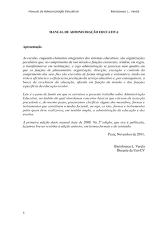 Manual de Administração Educativa Bartolomeu L. Varela
5
MANUAL DE ADMINISTRAÇÃO EDUCATIVA
Apresentação
As escolas, enquanto elementos integrantes dos sistemas educativos, são organizações
peculiares que, no cumprimento da sua missão e funções essenciais, tendem, em regra,
a transformar-se em instituições, e cuja administração se processa num quadro em
que as funções de planeamento, organização, direcção, execução e controlo do
cumprimento dos seus fins são exercidas de forma integrada e sistemática, tendo em
vista a eficiência e a eficácia na prestação do serviço educativo e, por consequência, a
busca da excelência da educação, aferida em função da missão e das funções
específicas da educação escolar.
Este é o pano de fundo em que se estrutura o presente trabalho sobre Administração
Educativa, no âmbito do qual abordamos conceitos básicos que relevam da asserção
precedente e, do mesmo passo, procuramos clarificar alguns dos meandros, formas e
instrumentos que constituem o modus faciendi, ou seja, as vias, formas e instrumentos
pelos quais deve realizar-se, em sentido amplo, a administração da educação e das
escolas.
A primeira edição deste manual data de 2008. Na 2ª edição, que ora é publicada,
fazem-se breves revisões à edição anterior, em termos formais e de conteúdo.
Praia, Novembro de 2011.
Bartolomeu L. Varela
Docente da Uni-CV
 