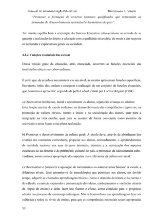 Manual de Administração Educativa Bartolomeu L. Varela
50
“Promover a formação de recursos humanos qualificados que respondam às
demandas de desenvolvimento sustentável e harmonioso do país”.
Tal missão espelha bem a orientação do Sistema Educativo cabo-verdiano no sentido de se
garantir a realização do direito à educação com a qualidade necessária, de modo a dar resposta
às demandas e expectativas gerais da sociedade.
4.2.2. Funções essenciais das escolas
Dessa missão geral da educação, atrás enunciada, decorrem as funções essenciais das
instituições educativas cabo-verdianas.
É certo que, de acordo a sua natureza e o seu nível, as escolas apresentam funções específicas.
Entretanto, todas elas tendem a assegurar a realização de um conjunto de funções essenciais,
que passamos a apresentar, seguindo de perto Lobrot, citado por Lucília Delgado (1994):
a) Desenvolver intelectual, moral e socialmente os alunos, sejam eles crianças ou adultos:
Esta função nuclear da escola traduz-se no desenvolvimento das competências cognitivas, na
promoção de valores cívicos, morais e éticos e na socialização dos alunos, quer para a
integração na vida escolar, quer para se assumir de forma consciente como membro da
sociedade e nesta lograr a sua plena realização;
b) Promover o desenvolvimento da cultura geral: A escola deve, através da abordagem dos
criativa dos conteúdos curriculares, propiciar aos alunos, nomeadamente, o aprofundamento
da realidade nacional nos seus diversos domínios, domínio e a valorização dos aspectos
essenciais do da história e do património cultural do país, a promoção da idiossincrasia cabo-
verdiana, assim como a apropriação dos aspectos mais relevantes da cultura universal.
c) Desenvolver e promover a aquisição de mecanismos ou automatismos básicos: A escola, a
diferentes níveis, deve apropriar-se de metodologias que permitam aos alunos, em devido
tempo, adquirir as chamadas aprendizagens básicas (como o domínio da leitura e da escrita e
do cálculo, a correcta expressão e comunicação das ideias, conhecimentos e vivências através
da língua de ensino) e delas fazer uso fluente e eficaz, como condição para o progresso
ulterior no processo de ensino-aprendizagem. Mas a desenvoltura nas aprendizagens deve ser
cultivada a todos os níveis de ensino, para que as competências essenciais sejam apropriadas
 