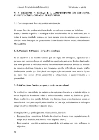 Manual de Administração Educativa Bartolomeu L. Varela
52
V. A DIRECÇÃO, A GESTÃO E A ADMINISTRAÇÃO EM EDUCAÇÃO;
CLARIFICAÇÃO E APLICAÇÃO DE CONCEITOS
5.1. Conceitos gerais de direcção, gestão e administração
Os termos direcção, gestão e administração são, normalmente, tomados por sinónimos.
Porém, e embora na prática, se acabe por utilizar indistintamente um ou outro termo para se
referir à mesma realidade, estamos, em rigor, perante conceitos distintos, que passamos a
elucidar, numa abordagem em que relevamos o contributo de diversos autores, nomeadamente
Morais (1986).
5.1.1. O conceito de Direcção – perspectiva estratégica
Se os objectivos e as medidas tomadas por um órgão são estratégicas, reportando-se a
períodos mais ou menos longos e à totalidade da organização, está-se no domínio da direcção.
Por outras palavras, a actividade consiste fundamentalmente em tomar decisões ou medidas
de natureza estratégica. Entende-se por Estratégia a escolha reflectida das grandes opções
fundamentais tomadas pela direcção de uma organização respeitantes à sua inserção óptima
no meio. Tais opções devem garantir-lhe a sobrevivência, o desenvolvimento e a
prosperidade.
5.1.2. O Conceito de Gestão – perspectiva táctica ou operacional
Se os objectivos e as medidas são tácticos ou de curto prazo (ou seja, se se trata de utilizar os
meios disponíveis de maneira a obter o melhor resultado), estamos no domínio da gestão.
Dados os objectivos e as medidas definidas pela direcção, fixam-se os objectivos e tomam-se
as medidas de curto prazo (aquisição de materiais, etc.), ou seja, estabelecem-se os meios para
atingir objectivos intermédios ou de curto prazo.
Nesta perspectiva, a gestão apresenta, resumidamente, três fases:
- Fase previsional – consiste na definição dos objectivos de curto prazo enquadrados nos de
longo; prazo definidos pela direcção (volta-se para o futuro);
- Fase operativa – consiste na execução material das actividades com vista a alcançar os
objectivos;
 