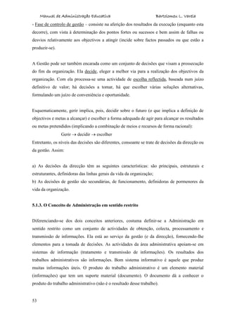 Manual de Administração Educativa Bartolomeu L. Varela
53
- Fase de controlo de gestão – consiste na aferição dos resultados da execução (enquanto esta
decorre), com vista à determinação dos pontos fortes ou sucessos e bem assim de falhas ou
desvios relativamente aos objectivos a atingir (incide sobre factos passados ou que estão a
produzir-se).
A Gestão pode ser também encarada como um conjunto de decisões que visam a prossecução
do fim da organização. Ela decide, eleger a melhor via para a realização dos objectivos da
organização. Com ela processa-se uma actividade de escolha reflectida, baseada num juízo
definitivo de valor; há decisões a tomar, há que escolher várias soluções alternativas,
formulando um juízo de conveniência e oportunidade.
Esquematicamente, gerir implica, pois, decidir sobre o futuro (o que implica a definição de
objectivos e metas a alcançar) e escolher a forma adequada de agir para alcançar os resultados
ou metas pretendidos (implicando a combinação de meios e recursos de forma racional):
Gerir decidir escolher
Entretanto, os níveis das decisões são diferentes, consoante se trate de decisões da direcção ou
da gestão. Assim:
a) As decisões da direcção têm as seguintes características: são principais, estruturais e
estruturantes, definidoras das linhas gerais da vida da organização;
b) As decisões de gestão são secundárias, de funcionamento, definidoras de pormenores da
vida da organização.
5.1.3. O Conceito de Administração em sentido restrito
Diferenciando-se dos dois conceitos anteriores, costuma definir-se a Administração em
sentido restrito como um conjunto de actividades de obtenção, colecta, processamento e
transmissão de informações. Ela está ao serviço da gestão (e da direcção), fornecendo-lhe
elementos para a tomada de decisões. As actividades da área administrativa apoiam-se em
sistemas de informação (tratamento e transmissão de informações). Os resultados dos
trabalhos administrativos são informações. Bom sistema informativo é aquele que produz
muitas informações úteis. O produto do trabalho administrativo é um elemento material
(informações) que tem um suporte material (documento). O documento dá a conhecer o
produto do trabalho administrativo (não é o resultado desse trabalho).
 