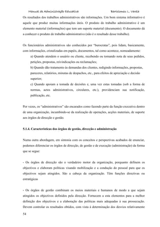 Manual de Administração Educativa Bartolomeu L. Varela
54
Os resultados dos trabalhos administrativos são informações. Um bom sistema informativo é
aquele que produz muitas informações úteis. O produto do trabalho administrativo é um
elemento material (informações) que tem um suporte material (documento). O documento dá
a conhecer o produto do trabalho administrativo (não é o resultado desse trabalho).
Os funcionários administrativos são conhecidos por “burocratas”, pois lidam, basicamente,
com informações, cristalizadas em papéis, documentos, tal como acontece, nomeadamente:
a) Quando atendem o usuário ou cliente, recebendo ou tomando nota de seus pedidos,
petições, propostas, reivindicações ou reclamações;
b) Quando dão tratamento às demandas dos clientes, redigindo informações, propostas,
pareceres, relatórios, minutas de despachos, etc., para efeitos de apreciação e decisão
superior;
c) Quando apoiam a tomada de decisões e, uma vez estas tomadas (sob a forma de
normas, actos administrativos, circulares, etc.), providenciam sua notificação,
publicação, etc.
Por vezes, os “administrativos” são encarados como fazendo parte da função executiva dentro
de uma organização, incumbindo-se da realização de operações, acções materiais, de suporte
aos órgãos de direcção e gestão.
5.1.4. Características dos órgãos de gestão, direcção e administração
Numa outra abordagem, em sintonia com os conceitos e perspectivas acabados de enunciar,
podemos diferenciar os órgãos de direcção, de gestão e de execução (administração) da forma
que se segue:
- Os órgãos de direcção são o verdadeiro motor da organização, porquanto definem os
objectivos e elaboram políticas visando mobilização e a condução do pessoal para que os
objectivos sejam atingidos. São a cabeça da organização. Têm funções directivas ou
estratégicas
- Os órgãos de gestão combinam os meios materiais e humanos de modo a que sejam
atingidos os objectivos definidos pela direcção. Fornecem a esta elementos para a melhor
definição dos objectivos e a elaboração das políticas mais adequadas à sua prossecução.
Devem controlar os resultados obtidos, com vista à determinação dos desvios relativamente
 