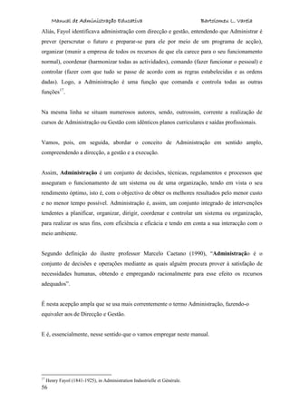 Manual de Administração Educativa Bartolomeu L. Varela
56
Aliás, Fayol identificava administração com direcção e gestão, entendendo que Administrar é
prever (perscrutar o futuro e preparar-se para ele por meio de um programa de acção),
organizar (munir a empresa de todos os recursos de que ela carece para o seu funcionamento
normal), coordenar (harmonizar todas as actividades), comando (fazer funcionar o pessoal) e
controlar (fazer com que tudo se passe de acordo com as regras estabelecidas e as ordens
dadas). Logo, a Administração é uma função que comanda e controla todas as outras
funções17
.
Na mesma linha se situam numerosos autores, sendo, outrossim, corrente a realização de
cursos de Administração ou Gestão com idênticos planos curriculares e saídas profissionais.
Vamos, pois, em seguida, abordar o conceito de Administração em sentido amplo,
compreendendo a direcção, a gestão e a execução.
Assim, Administração é um conjunto de decisões, técnicas, regulamentos e processos que
asseguram o funcionamento de um sistema ou de uma organização, tendo em vista o seu
rendimento óptimo, isto é, com o objectivo de obter os melhores resultados pelo menor custo
e no menor tempo possível. Administração é, assim, um conjunto integrado de intervenções
tendentes a planificar, organizar, dirigir, coordenar e controlar um sistema ou organização,
para realizar os seus fins, com eficiência e eficácia e tendo em conta a sua interacção com o
meio ambiente.
Segundo definição do ilustre professor Marcelo Caetano (1990), “Administração é o
conjunto de decisões e operações mediante as quais alguém procura prover à satisfação de
necessidades humanas, obtendo e empregando racionalmente para esse efeito os recursos
adequados”.
É nesta acepção ampla que se usa mais correntemente o termo Administração, fazendo-o
equivaler aos de Direcção e Gestão.
E é, essencialmente, nesse sentido que o vamos empregar neste manual.
17
Henry Fayol (1841-1925), in Administration Industrielle et Générale.
 