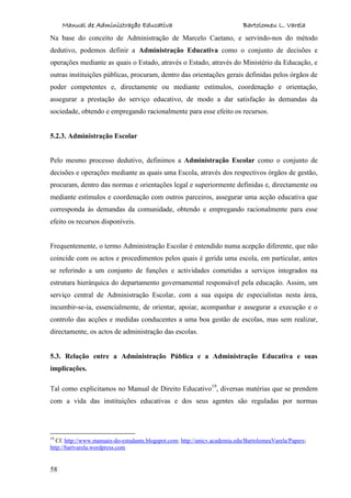 Manual de Administração Educativa Bartolomeu L. Varela
58
Na base do conceito de Administração de Marcelo Caetano, e servindo-nos do método
dedutivo, podemos definir a Administração Educativa como o conjunto de decisões e
operações mediante as quais o Estado, através o Estado, através do Ministério da Educação, e
outras instituições públicas, procuram, dentro das orientações gerais definidas pelos órgãos de
poder competentes e, directamente ou mediante estímulos, coordenação e orientação,
assegurar a prestação do serviço educativo, de modo a dar satisfação às demandas da
sociedade, obtendo e empregando racionalmente para esse efeito os recursos.
5.2.3. Administração Escolar
Pelo mesmo processo dedutivo, definimos a Administração Escolar como o conjunto de
decisões e operações mediante as quais uma Escola, através dos respectivos órgãos de gestão,
procuram, dentro das normas e orientações legal e superiormente definidas e, directamente ou
mediante estímulos e coordenação com outros parceiros, assegurar uma acção educativa que
corresponda às demandas da comunidade, obtendo e empregando racionalmente para esse
efeito os recursos disponíveis.
Frequentemente, o termo Administração Escolar é entendido numa acepção diferente, que não
coincide com os actos e procedimentos pelos quais é gerida uma escola, em particular, antes
se referindo a um conjunto de funções e actividades cometidas a serviços integrados na
estrutura hierárquica do departamento governamental responsável pela educação. Assim, um
serviço central de Administração Escolar, com a sua equipa de especialistas nesta área,
incumbir-se-ia, essencialmente, de orientar, apoiar, acompanhar e assegurar a execução e o
controlo das acções e medidas conducentes a uma boa gestão de escolas, mas sem realizar,
directamente, os actos de administração das escolas.
5.3. Relação entre a Administração Pública e a Administração Educativa e suas
implicações.
Tal como explicitamos no Manual de Direito Educativo19
, diversas matérias que se prendem
com a vida das instituições educativas e dos seus agentes são reguladas por normas
19
Cf. http://www.manuais-do-estudante.blogspot.com; http://unicv.academia.edu/BartolomeuVarela/Papers;
http://bartvarela.wordpress.com
 