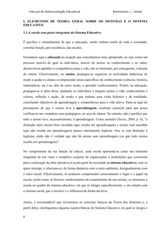 Manual de Administração Educativa Bartolomeu L. Varela
6
I. ELEMENTOS DE TEORIA GERAL SOBRE OS SISTEMAS E O SISTEMA
EDUCATIVO
1.1.A escola com parte integrante do Sistema Educativo
É pacífico o entendimento de que a educação, sendo embora tarefa de toda a sociedade,
constitui função, por excelência, das escolas.
Encaramos aqui a educação na acepção que consideramos mais apropriada, ou seja, como um
processo através do qual os indivíduos, através do acesso ao conhecimento e ao saber,
desenvolvem aptidões e competências para a vida, não se limitando, por conseguinte, à função
do ensino. Efectivamente, no ensino, propugna-se organizar as actividades didácticas de
modo a ajudar os alunos a compreender áreas específicas do conhecimento (ciências, história,
matemáticas, etc.) ou, dito de outro modo, a aprender conhecimentos. Porém, na educação,
propugna-se ir além disso, ajudando os indivíduos a integrar ensino e vida, conhecimento e
valores, reflexão e acção, de modo a que tenham uma visão holística e de totalidade,
conciliando objectivos de aprendizagem e competências para a vida activa. Parte-se aqui do
pressuposto de que o ensino leva à aprendizagem, condição essencial para que possa
verificar-se um verdadeiro acto pedagógico, ou acto de educar. No entanto, não é pacífico que
todo o ensino leve, necessariamente, à aprendizagem. Como assinala Chaves, 2004, p. 8), “a
distinção entre ensino bem sucedido (que resulta em aprendizagem) e ensino mal sucedido
(que não resulta em aprendizagem) parece inteiramente legítima. Ora, se esta distinção é
legítima, então não é verdade que não há ensino sem aprendizagem (ou que todo ensino
resulta em aprendizagem)”.
No cumprimento da sua função de educar, cada escola apresenta-se como um elemento
integrante de um vasto e complexo conjunto de organizações e instituições que concorrem
para a realização da obra educativa à escala geral da sociedade (o sistema educativo), com os
quais interage, e relaciona-se, de forma dinâmica com o meio ambiente, designadamente com
o meio social. Efectivamente, só podemos compreender correctamente o lugar e o papel da
escola, assim como os factores condicionantes do cumprimento da sua missão, se situarmos a
escola no quadro do sistema educativo, em que se integra especificamente, e em relação com
o sistema social, que o envolve e o influencia de forma decisiva.
Assim, é recomendável que revisitemos os conceitos básicos da Teoria dos Sistemas e, a
partir deles, clarifiquemos algumas noções básicas do Sistema Educativo, no qual se integra e
 