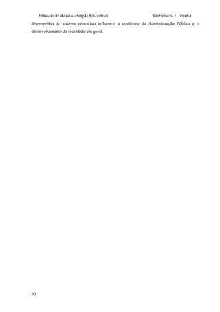 Manual de Administração Educativa Bartolomeu L. Varela
60
desempenho do sistema educativo influencia a qualidade da Administração Pública e o
desenvolvimento da sociedade em geral.
 