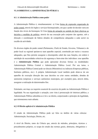 Manual de Administração Educativa Bartolomeu L. Varela
61
VI. O DIREITO E A ADMINISTRAÇÃO PÚBLICA
6.1. A Administração Publica como poder
A Administração Pública é, simultaneamente: a) Uma forma de expressão organizada do
poder estatal, através de órgãos e serviços hierarquizados, em que o poder de decisão varia em
função dos níveis da hierarquia; b) Uma forma de actuação no sentido de fazer efectivas as
decisões e medidas de política, através da sua execução pelo conjunto dos agentes, sob a
direcção e coordenação de líderes dotados de competências adequadas a cada sector ou
escalão de actividade.
Os diversos órgãos do poder estatal (Parlamento, Chefe de Estado, Governo, Tribunais) e de
poder local ou regional apoiam-se num aparelho especial, constituído por meios e recursos
adequados, que lhes permite assegurar o desempenho cabal das suas funções, em ordem à
satisfação de necessidades colectivas de segurança e bem-estar dos indivíduos: esse aparelho
é a Administração Pública que pode apresentar diversas formas ou modalidades:
Administração Pública Central e Administração Pública Local. Por seu turno, a
Administração Pública Central pode ser directa (Ministérios) ou indirecta (Empresas públicas,
Institutos públicos, etc.). A própria Administração Local também pode dotar-se de um
aparelho de execução direcção das suas decisões ou criar outras entidades, dotadas de
autonomia (empresas e serviços autónomos municipais, por exemplo) para, através delas,
assegurar a realização de determinados fins.
Entretanto, um traço ou requisito essencial do exercício do poder na Administração Pública é
legalidade. Na sua organização e actuação, com vista à prossecução do interesse público, a
Administração Pública subordina-se à lei e ao direito, corporizando o princípio da legalidade,
que retomaremos mais adiante.
6.2. O Direito aplicável à Administração Pública
O estudo da Administração Pública pode ser feito no âmbito de várias ciências:
Administração, Sociologia, Direito, etc.
A nível do Direito, ramo da Ciência que, através de métodos, princípios, técnicas e
procedimentos próprios, se ocupa do estudo das normas gerais, abstractas, obrigatórias e
 