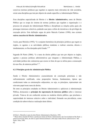 Manual de Administração Educativa Bartolomeu L. Varela
62
coercivas (normas jurídicas) que regulam os aspectos mais relevantes da vida societária,
existe uma disciplina que tem por objecto de estudo específico a Administração Pública.
Essa disciplina especializada do Direito é o Direito Administrativo, ramo de Direito
Público que se ocupa do sistema de normas jurídicas que regulam a organização e o
processo de actuação da Administração Pública e disciplinam as relações pelas quais ela
prossegue interesses colectivos, podendo usar para o efeito de iniciativas e do privilégio da
execução prévia. Esta definição segue de perto Marcelo Caetano (1990), mas existem
outros conceitos de Direito Administrativo.
Assim, para Meireles (1992), “é o conjunto harmónico de princípios jurídicos que regem os
órgãos, os agentes e as actividades públicas tendentes a realizar concreta, directa e
imediatamente, os fins desejados pelo Estado." 20
Segundo Di Pietro (2006), “é o ramo do direito público que tem por objecto os órgãos,
agentes e pessoas jurídicas administrativas que integram a Administração Pública, a
actividade jurídica não contenciosa que exerce os bens de que se utiliza para a consecução
de seus fins, de natureza política”.21
.
6.3. Princípios gerais da Administração Pública
Sendo o Direito Administrativo essencialmente de construção pretoriana e não
suficientemente codificado, estas proposições básicas, fundamentais, típicas que
condicionam todas as estruturações subjacentes, ou seja, os princípios, representam um
relevante papel neste ramo de direito.
De entre os princípios estudados no Direito Administrativo e aplicáveis à Administração
Pública, destacamos o princípio da supremacia do interesse público sobre o interesse
privado. Trata-se de um conhecido axioma no moderno direito público, que proclama a
superioridade do interesse colectivo sobre o individual, firmando sua prevalência, como
condição de sobrevivência e realização deste último.
20 Hely L. Meirelles é autor da obra Direito Administrativo Brasileiro, 1992.
21
Maria Silvia Zanella Di Pietro é professora titular de Direito Administrativo da Universidade de São Paulo e
autora de diversas obras, de entre as quais interessa destacar a obra aqui citada Direito administrativo. São
Paulo: Atlas, 1990.
 