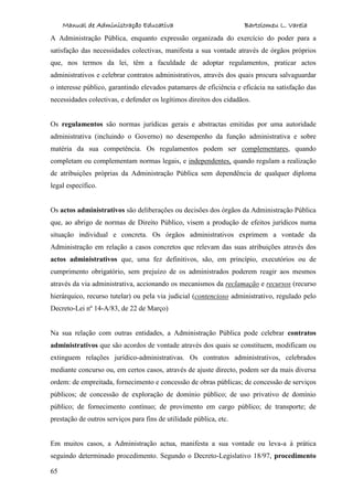 Manual de Administração Educativa Bartolomeu L. Varela
65
A Administração Pública, enquanto expressão organizada do exercício do poder para a
satisfação das necessidades colectivas, manifesta a sua vontade através de órgãos próprios
que, nos termos da lei, têm a faculdade de adoptar regulamentos, praticar actos
administrativos e celebrar contratos administrativos, através dos quais procura salvaguardar
o interesse público, garantindo elevados patamares de eficiência e eficácia na satisfação das
necessidades colectivas, e defender os legítimos direitos dos cidadãos.
Os regulamentos são normas jurídicas gerais e abstractas emitidas por uma autoridade
administrativa (incluindo o Governo) no desempenho da função administrativa e sobre
matéria da sua competência. Os regulamentos podem ser complementares, quando
completam ou complementam normas legais, e independentes, quando regulam a realização
de atribuições próprias da Administração Pública sem dependência de qualquer diploma
legal específico.
Os actos administrativos são deliberações ou decisões dos órgãos da Administração Pública
que, ao abrigo de normas de Direito Público, visem a produção de efeitos jurídicos numa
situação individual e concreta. Os órgãos administrativos exprimem a vontade da
Administração em relação a casos concretos que relevam das suas atribuições através dos
actos administrativos que, uma fez definitivos, são, em princípio, executórios ou de
cumprimento obrigatório, sem prejuízo de os administrados poderem reagir aos mesmos
através da via administrativa, accionando os mecanismos da reclamação e recursos (recurso
hierárquico, recurso tutelar) ou pela via judicial (contencioso administrativo, regulado pelo
Decreto-Lei nº 14-A/83, de 22 de Março)
Na sua relação com outras entidades, a Administração Pública pode celebrar contratos
administrativos que são acordos de vontade através dos quais se constituem, modificam ou
extinguem relações jurídico-administrativas. Os contratos administrativos, celebrados
mediante concurso ou, em certos casos, através de ajuste directo, podem ser da mais diversa
ordem: de empreitada, fornecimento e concessão de obras públicas; de concessão de serviços
públicos; de concessão de exploração de domínio público; de uso privativo de domínio
público; de fornecimento contínuo; de provimento em cargo público; de transporte; de
prestação de outros serviços para fins de utilidade pública, etc.
Em muitos casos, a Administração actua, manifesta a sua vontade ou leva-a à prática
seguindo determinado procedimento. Segundo o Decreto-Legislativo 18/97, procedimento
 