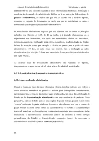 Manual de Administração Educativa Bartolomeu L. Varela
66
administrativo é uma sucessão ordenada de actos e formalidades tendentes à formulação e
manifestação da vontade da Administração Pública ou à sua execução. Diferencia-se de
processo administrativo, na medida em que este, de acordo com o referido diploma,
representa o conjunto de documentos ou papéis em que se materializam os actos e
formalidades que integram o procedimento administrativo.
O procedimento administrativo regulado por este diploma tem em conta os princípios
definidos pelo Decreto-Lei 2/95, de 20 de Junho, e é iniciado oficiosamente ou a
requerimento dos interessados, aos quais são reconhecidos direitos de intervenção,
informação, audiência e notificação, entre outros, enquanto que à Administração são fixadas
balizas de actuação, como, por exemplo, a fixação de prazos para a prática de actos
administrativos (10 dias, se outro prazo não couber), para a notificação de actos
administrativos (em princípio, 5 dias), para a conclusão de um procedimento administrativo
(em regra, 90 dias).
As diversas fases do procedimento administrativo são reguladas no diploma,
designadamente: o requerimento inicial, a instrução, a decisão final, a notificação.
6.5. A descentralização e desconcentração administrativas;
6.5.1. A descentralização administrativa
Quando o Estado, na busca de maior eficiência e eficácia, transfere parte dos seus poderes a
outras entidades, dotando-as de poderes e recursos para prosseguirem, autonomamente,
determinados fins, no respeito das normas legais estabelecidas, fala-se da descentralização do
Estado ou da descentralização administrativa (ou descentralização de poderes). Nesta
perspectiva, além do Estado, com os seus órgãos de poder político, podem existir outros
“centros” autónomos de poder, ainda que de natureza não soberana, nem com o estatuto de
poder político. Existem várias formas de descentralização do Estado: a descentralização
territorial, através de regiões autónomas e autarquias (municipais, supra-municipais e infra-
municipais); a descentralização institucional (através de institutos e outros serviços
personalizados do Estado); a descentralização económica (através de empresas); a
descentralização associativa (através de Ordens profissionais).
 