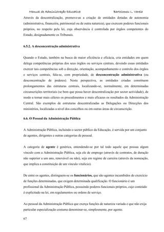Manual de Administração Educativa Bartolomeu L. Varela
67
Através da descentralização, promove-as a criação de entidades dotadas de autonomia
(administrativa, financeira, patrimonial ou de outra natureza), que exercem poderes funcionais
próprios, no respeito pela lei, cuja observância é controlada por órgãos competentes do
Estado, designadamente os Tribunais.
6.5.2. A desconcentração administrativa
Quando o Estado, também na busca de maior eficiência e eficácia, cria entidades em quem
delega competências próprias dos seus órgãos ou serviços centrais, devendo essas entidades
exercer tais competências sob a direcção, orientação, acompanhamento e controlo dos órgãos
e serviços centrais, fala-se, com propriedade, de desconcentração administrativa (ou
desconcentração de poderes). Nesta perspectiva, as entidades criadas constituem
prolongamentos das estruturas centrais, localizando-se, normalmente, em determinadas
circunscrições territoriais (se bem que possa haver descentralização por sector actividade), de
modo a tornar mais céleres os procedimentos e mais eficazes os resultados da Administração
Central. São exemplos de estruturas descentralizadas as Delegações ou Direcções dos
ministérios, localizadas a nível dos concelhos ou em outras áreas de circunscrição.
6.6. O Pessoal da Administração Pública
A Administração Pública, incluindo o sector público da Educação, é servida por um conjunto
de agentes, dirigentes e outras categorias de pessoal.
A categoria de agente é genérica, entendendo-se por tal todo aquele que possua algum
vínculo com a Administração Pública, seja ele de emprego (através de contratos, de duração
não superior a um ano, renovável ou não), seja em regime de carreira (através da nomeação,
que implica a constituição de um vínculo vitalício).
De entre os agentes, distinguem-se os funcionários, que são agentes incumbidos do exercício
de funções determinadas, que exigem determinada qualificação. O funcionário é um
profissional da Administração Pública, possuindo poderes funcionais próprios, cujo conteúdo
é explicitado na lei, em regulamentos ou ordens de serviço.
Ao pessoal da Administração Pública que exerça funções de natureza variada e que não exija
particular especialização costuma denominar-se, simplesmente, por agente.
 
