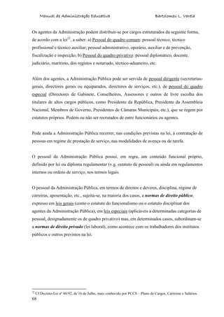 Manual de Administração Educativa Bartolomeu L. Varela
68
Os agentes da Administração podem distribuir-se por cargos estruturados da seguinte forma,
de acordo com a lei22
, a saber: a) Pessoal do quadro comum: pessoal técnico, técnico
profissional e técnico auxiliar; pessoal administrativo, operário, auxiliar e de prevenção,
fiscalização e inspecção; b) Pessoal do quadro privativo: pessoal diplomático, docente,
judiciário, marítimo, dos registos e notariado, técnico-aduaneiro, etc.
Além dos agentes, a Administração Pública pode ser servida de pessoal dirigente (secretarias-
gerais, directores gerais ou equiparados, directores de serviços, etc.), de pessoal do quadro
especial (Directores de Gabinete, Conselheiros, Assessores e outros de livre escolha dos
titulares de altos cargos públicos, como Presidente da República, Presidente da Assembleia
Nacional, Membros de Governo, Presidentes de Câmaras Municipais, etc.), que se regem por
estatutos próprios. Podem ou não ser recrutados de entre funcionários ou agentes.
Pode ainda a Administração Pública recorrer, nas condições previstas na lei, à contratação de
pessoas em regime de prestação de serviço, nas modalidades de avença ou de tarefa.
O pessoal da Administração Pública possui, em regra, um conteúdo funcional próprio,
definido por lei ou diploma regulamentar (v.g. estatuto de pessoal) ou ainda em regulamentos
internos ou ordens de serviço, nos termos legais.
O pessoal da Administração Pública, em termos de direitos e deveres, disciplina, regime de
carreiras, aposentação, etc., sujeita-se, na maioria dos casos, a normas de direito público,
expresso em leis gerais (como o estatuto do funcionalismo ou o estatuto disciplinar dos
agentes da Administração Pública), em leis especiais (aplicáveis a determinadas categorias de
pessoal, designadamente os de quadro privativo) mas, em determinados casos, subordinam-se
a normas de direito privado (lei laboral), como acontece com os trabalhadores dos institutos
públicos e outros previstos na lei.
22
Cf Decreto-Lei nº 86/92, de 16 de Julho, mais conhecido por PCCS – Plano de Cargos, Carreiras e Salários.
 