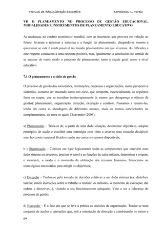 Manual de Administração Educativa Bartolomeu L. Varela
69
VII O PLANEAMENTO NO PROCESSO DE GESTÃO EDUCACIONAL.
MODALIDADES E INSTRUMENTOS DE PLANEAMENTO EDUCATIVO
As mudanças no cenário económico mundial, com as incertezas que provoca em relação ao
futuro, levaram a repensar a natureza e a função do planeamento, chegando-se mesmo a
questionar se este é ainda possível no mundo pós-moderno em que vivemos. As reflexões a
este respeito conduzem a uma resposta positiva, mas, igualmente, a conclusões no sentido de
se encarar de outro modo o processo de planeamento, tanto à escala geral como a nível
educativo.
7.1.O planeamento e o ciclo de gestão
O processo de gestão das sociedades, instituições, empresas e organizações, numa perspectiva
sistémica, costuma ser encarado como um ciclo, que comporta, essencialmente, as seguintes
fases ou etapas, que se sucedem ininterruptamente (a menos que desapareça o objecto de
gestão): planeamento, organização, direcção, execução e controlo. Passamos a resumi-las,
tendo em conta as abordagens de diferentes autores, mais ou menos concordantes ou
complementares, de entre os quais Chiavenato (2006):
a) Planeamento – Trata-se de, a partir de uma dada situação, determinar objectivos, adoptar
princípios de acção e escolher uma estratégia com vista a criar-se uma situação desejável,
num horizonte temporal fixado e tendo em conta os recursos disponíveis;
b ) Organização – Consiste em ligar logicamente todas as componentes que intervêm num
dado sistema ou processo, precisar o papel e as funções de cada unidade, determinar a origem,
o montante, o modo e o momento da utilização dos recursos humanos, financeiros ou
tecnológicos necessários para atingir os objectivos;
c) Direcção – Traduz-se pela tomada de decisões relativas a um dado sistema (ex: distribuir
tarefas; emitir instruções sobre o trabalho a realizar, os métodos, o momento de execução; dar
ordens e directivas...), visando o seu funcionamento adequado. Vem a ser a liderança do
processo de gestão;
d) Execução – É a fase em que se leva à prática as decisões da organização. Traduz-se num
conjunto de acções e operações que, sob a orientação da direcção e combinando os meios e
 