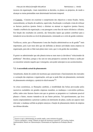 Manual de Administração Educativa Bartolomeu L. Varela
70
recursos da organização, visam materializar as decisões, os planos ou projectos, de modo a
alcançar as metas pretendidas num determinado horizonte temporal.
e) Controlo – Consiste em examinar o cumprimento dos objectivos e metas fixados. Inclui,
essencialmente, as funções de auditoria, supervisão, fiscalização e avaliação e trata de reforçar
os factores positivos (pontos fortes) e eliminar ou atenuar os negativos (pontos fracos),
visando a melhoria da organização, a sua passagem a uma fase de maior eficiência e eficácia.
Em função dos resultados do controlo, são fornecidos inputs que podem contribuir para a
tomada de novas decisões ao nível do planeamento, retomando-se o ciclo de gestão sistémica
Verifica-se, assim, que o Planeamento é uma das funções administrativas ou de gestão23
mais
importantes, pois é por meio dele que são definidas as demais actividades numa empresa ou
organização, para não se falar num plano mais vasto, que é o da gestão das sociedades.
O gestor ou administrador que não planeia torna-se num mero (e duvidoso) “solucionador de
problemas”. Duvidoso, porque o faz sem ter uma perspectiva coerente do futuro e acaba por
se concentrar somente naquilo que é emergente, sem poder antecipar-se aos acontecimentos.
7.2. A necessidade actual do planeamento
Actualmente, diante do cenário de incertezas que caracterizam o funcionamento dos mercados
e a actuação das empresas e organizações, será que se pode falar em planeamento, mormente
do planeamento estratégico, e praticá-lo efectivamente24
?
As crises económicas, as flutuações cambiais, a instabilidade das bolsas provocadas pelos
sucessivos escândalos em grandes empresas mundiais, as mudanças e convulsões políticas,
enfim, todos estes factores fazem com que os gestores se perguntem se é realmente possível
planear o futuro, mesmo tratando-se de um futuro próximo. Tal questionamento, que leva
muitos empreendedores a priorizar a prática em detrimento do plano, oculta um aspecto mais
relevante: a mudança sofrida na própria natureza e função do planeamento dentro da empresa
nas últimas décadas.
23
Encara-se aqui a administração em sentido amplo, como sinónimo de gestão.
24
Veja-se a propósito, o artigo “Planear em época de incertezas é possível?” de Carolina Andion,
Administradora, Mestre em Administração e Doutoranda em Engenharia de Produção (Brasil).
 