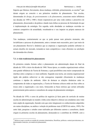 Manual de Administração Educativa Bartolomeu L. Varela
71
Importa que falemos, brevemente, dessa mudança, referindo, primeiramente, as escolas25
que
deram origem ao conceito e aos primeiros modelos de planeamento. Tais escolas,
denominadas do design, do posicionamento e do planeamento, exerceram maior influência
nas décadas de 1950 a 1980 e foram responsáveis por uma visão estática e prescritiva do
planeamento, dissociando-o da prática e dando mais ênfase ao processo de formulação do que
à implementação da estratégia. Em seguida, serão abordadas as mudanças ocorridas no
contexto competitivo da actualidade, ressaltando-se o seu impacto na própria natureza do
planeamento.
Tais mudanças, contrariamente ao que se pode pensar num primeiro momento, não
inviabilizam o processo de planeamento, antes o tornam mais necessário, pois é por meio de
um planeamento flexível e dinâmico que as empresas e organizações poderão enfrentar os
actuais desafios do mercado, tornando-se mais competitivas e mais eficientes na satisfação
das demandas dos clientes.
7.3. A visão tradicional de planeamento
Os primeiros estudos formais sobre o planeamento em administração datam do final da
década de 1950 e início da década de 1960. Nessa época, os estudos organizacionais sofrem
uma grande influência da Teoria de Sistemas, a qual possibilitou uma maior compreensão da
interface entre a empresa e o meio ambiente. Segundo essa teoria, um sistema organizacional
rígido não poderia sobreviver se não conseguisse responder eficazmente às mudanças
contínuas e rápidas do ambiente. Além de destacar as relações dinâmicas entre os
componentes de todas as organizações, a Teoria de Sistemas colocou então um foco sobre as
trocas entre a organização e seu meio, fornecendo as bases teóricas que seriam utilizadas
posteriormente pelos autores e consultores do campo do planeamento estratégico.
Na década de 1970, o curso de política de negócios já fazia parte do currículo de muitas
escolas de administração no mundo e tinha como objectivo oferecer aos estudantes uma visão
mais ampla da organização, fazendo com que estes integrassem os conhecimentos adquiridos
em outras disciplinas, na análise e solução de problemas reais (CERTO & outros, 1993). Por
outro lado, pesquisas e estudos eram realizados por diferentes autores e consultores, dando
origem às primeiras escolas de planeamento, destacando-se o contributo de ANSOF, com a
25
Refere-se aqui a escolas no sentido de correntes (doutrinárias, filosóficas, políticas e outras) prevalecentes, em
determinados contextos, em matéria de planeamento.
 